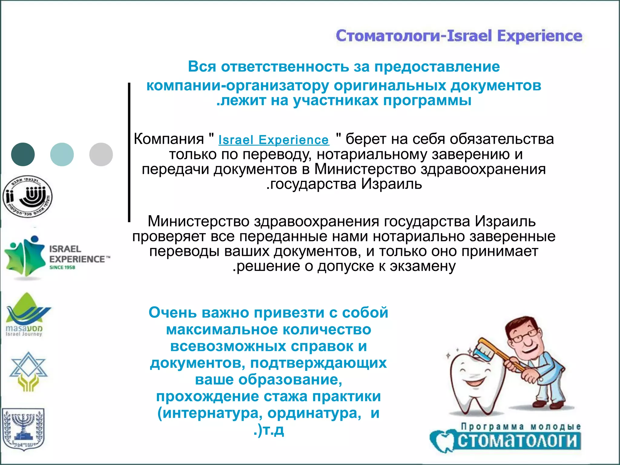 Вся ответственность за предоставление
 компании-организатору оригинальных документов
         .лежит на участниках программы

Компания " Israel Experience " берет на себя обязательства
    только по переводу, нотариальному заверению и
 передачи документов в Министерство здравоохранения
                   .государства Израиль

  Министерство здравоохранения государства Израиль
проверяет все переданные нами нотариально заверенные
  переводы ваших документов, и только оно принимает
             .решение о допуске к экзамену


  Очень важно привезти с собой
    максимальное количество
     всевозможных справок и
  документов, подтверждающих
        ваше образование,
   прохождение стажа практики
   (интернатура, ординатура, и
               .(т.д
 