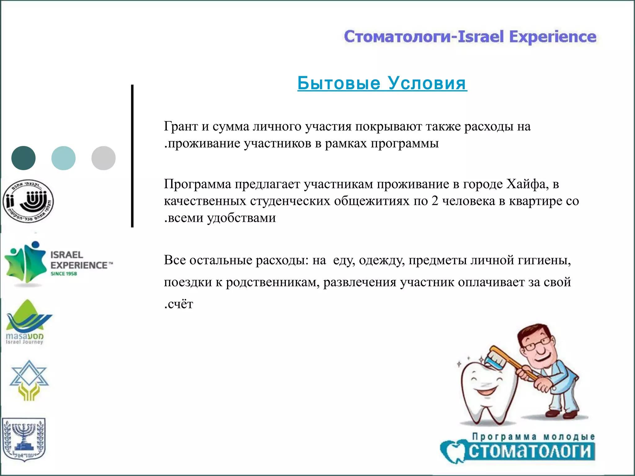 Бытовые Условия

Грант и сумма личного участия покрывают также расходы на
.проживание участников в рамках программы

Программа предлагает участникам проживание в городе Хайфа, в
качественных студенческих общежитиях по 2 человека в квартире со
.всеми удобствами


Все остальные расходы: на еду, одежду, предметы личной гигиены,
поездки к родственникам, развлечения участник оплачивает за свой
.счёт
 