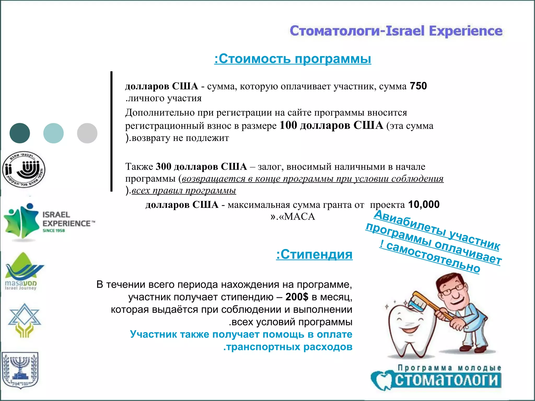 :Стоимость программы
     долларов США - сумма, которую оплачивает участник, сумма 750
     .личного участия
     Дополнительно при регистрации на сайте программы вносится
     регистрационный взнос в размере 100 долларов США (эта сумма
     ).возврату не подлежит

     Также 300 долларов США – залог, вносимый наличными в начале
     программы (возвращается в конце программы при условии соблюдения
     ).всех правил программы
          долларов США - максимальная сумма гранта от проекта 10,000
                                  «.«МАСА              Авиа
                                                     прог    б
                                                             ил
                                                          рамм еты уча
                                                       ! сам ы опл стник
                                                            осто     ач
                                   :Стипендия                    ятел ивает
                                                                      ьно
В течении всего периода нахождения на программе,
      участник получает стипендию – 200$ в месяц,
   которая выдаётся при соблюдении и выполнении
                          .всех условий программы
       Участник также получает помощь в оплате
                        .транспортных расходов
 