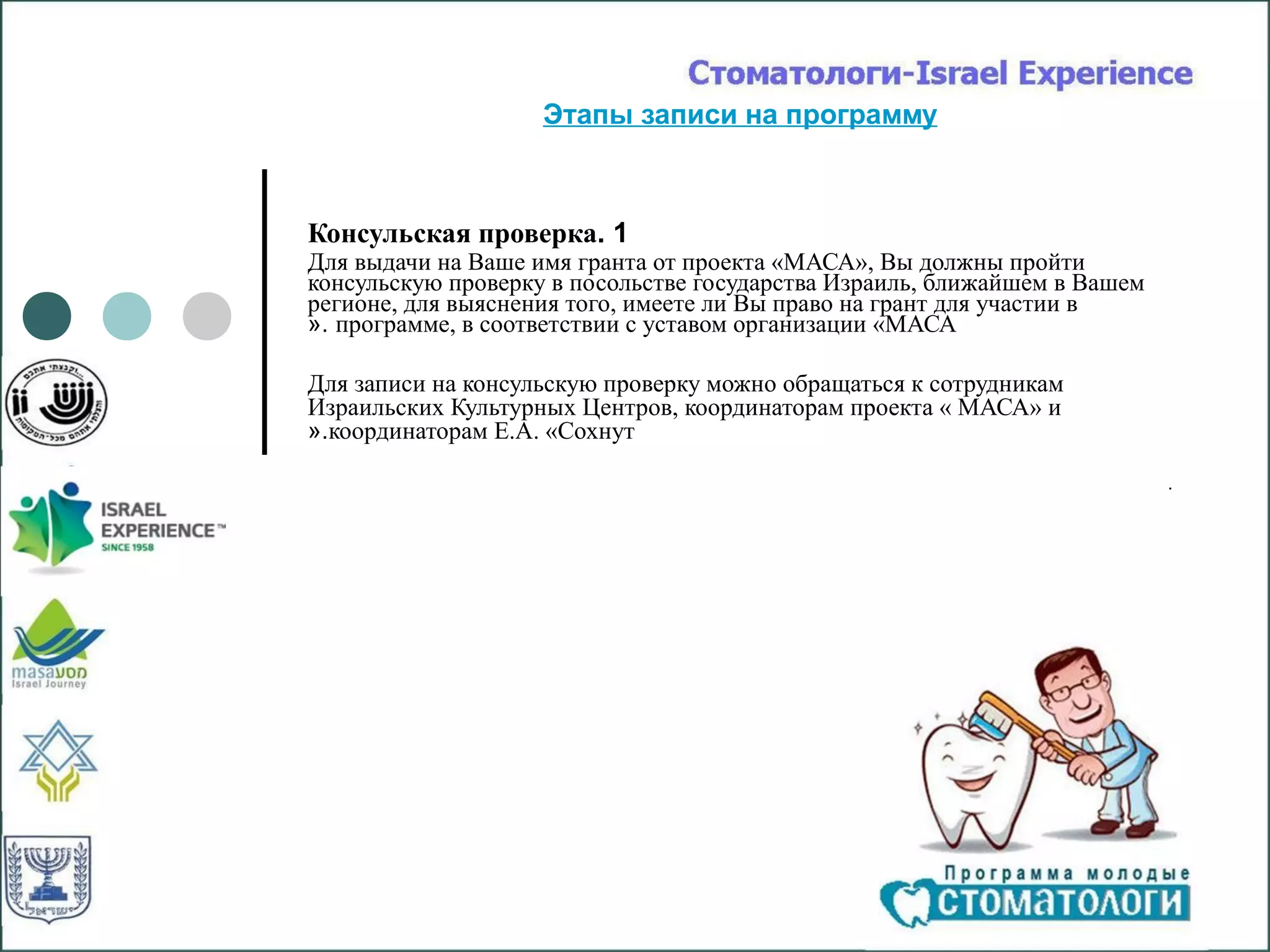 Этапы записи на программу



Консульская проверка. 1
Для выдачи на Ваше имя гранта от проекта «МАСА», Вы должны пройти
консульскую проверку в посольстве государства Израиль, ближайшем в Вашем
регионе, для выяснения того, имеете ли Вы право на грант для участии в
«. программе, в соответствии с уставом организации «МАСА

Для записи на консульскую проверку можно обращаться к сотрудникам
Израильских Культурных Центров, координаторам проекта « МАСА» и
«.координаторам Е.А. «Сохнут

                                                                           .
 