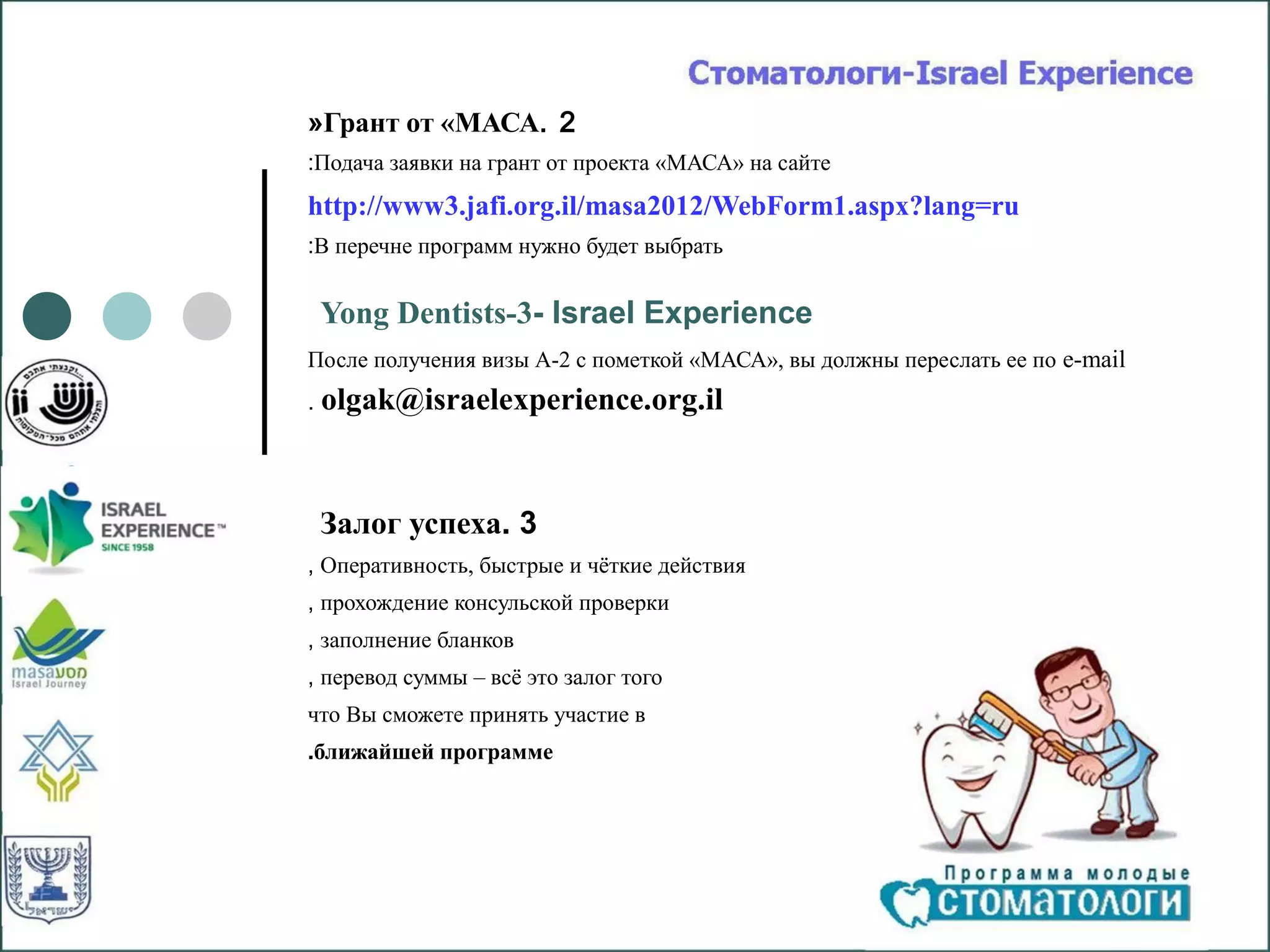 «Грант от «МАСА. 2
:Подача заявки на грант от проекта «МАСА» на сайте
http://www3.jafi.org.il/masa2012/WebForm1.aspx?lang=ru
:В перечне программ нужно будет выбрать


    Yong Dentists-3- Israel Experience
После получения визы А-2 с пометкой «МАСА», вы должны переслать ее по e-mail
.   olgak@israelexperience.org.il


    Залог успеха. 3
, Оперативность, быстрые и чёткие действия
, прохождение консульской проверки
, заполнение бланков
, перевод суммы – всё это залог того
что Вы сможете принять участие в
.ближайшей программе
 