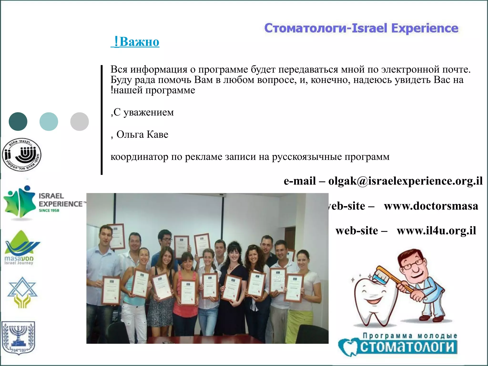 ! Важно
Вся информация о программе будет передаваться мной по электронной почте.
Буду рада помочь Вам в любом вопросе, и, конечно, надеюсь увидеть Вас на
!нашей программе

,С уважением

, Ольга Каве

координатор по рекламе записи на русскоязычные программ

                                  e-mail – olgak@israelexperience.org.il

                                          web-site – www.doctorsmasa

                                            web-site – www.il4u.org.il
 