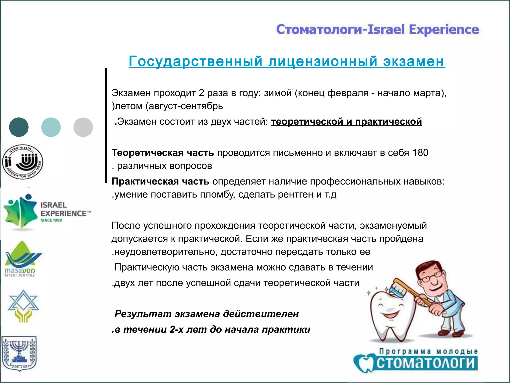 Государственный лицензионный экзамен

Экзамен проходит 2 раза в году: зимой (конец февраля - начало марта),
)летом (август-сентябрь
.Экзамен состоит из двух частей: теоретической и практической


Теоретическая часть проводится письменно и включает в себя 180
. различных вопросов
Практическая часть определяет наличие профессиональных навыков:
.умение поставить пломбу, сделать рентген и т.д


После успешного прохождения теоретической части, экзаменуемый
допускается к практической. Если же практическая часть пройдена
.неудовлетворительно, достаточно пересдать только ее
Практическую часть экзамена можно сдавать в течении
.двух лет после успешной сдачи теоретической части


Результат экзамена действителен
.в течении 2-х лет до начала практики
 