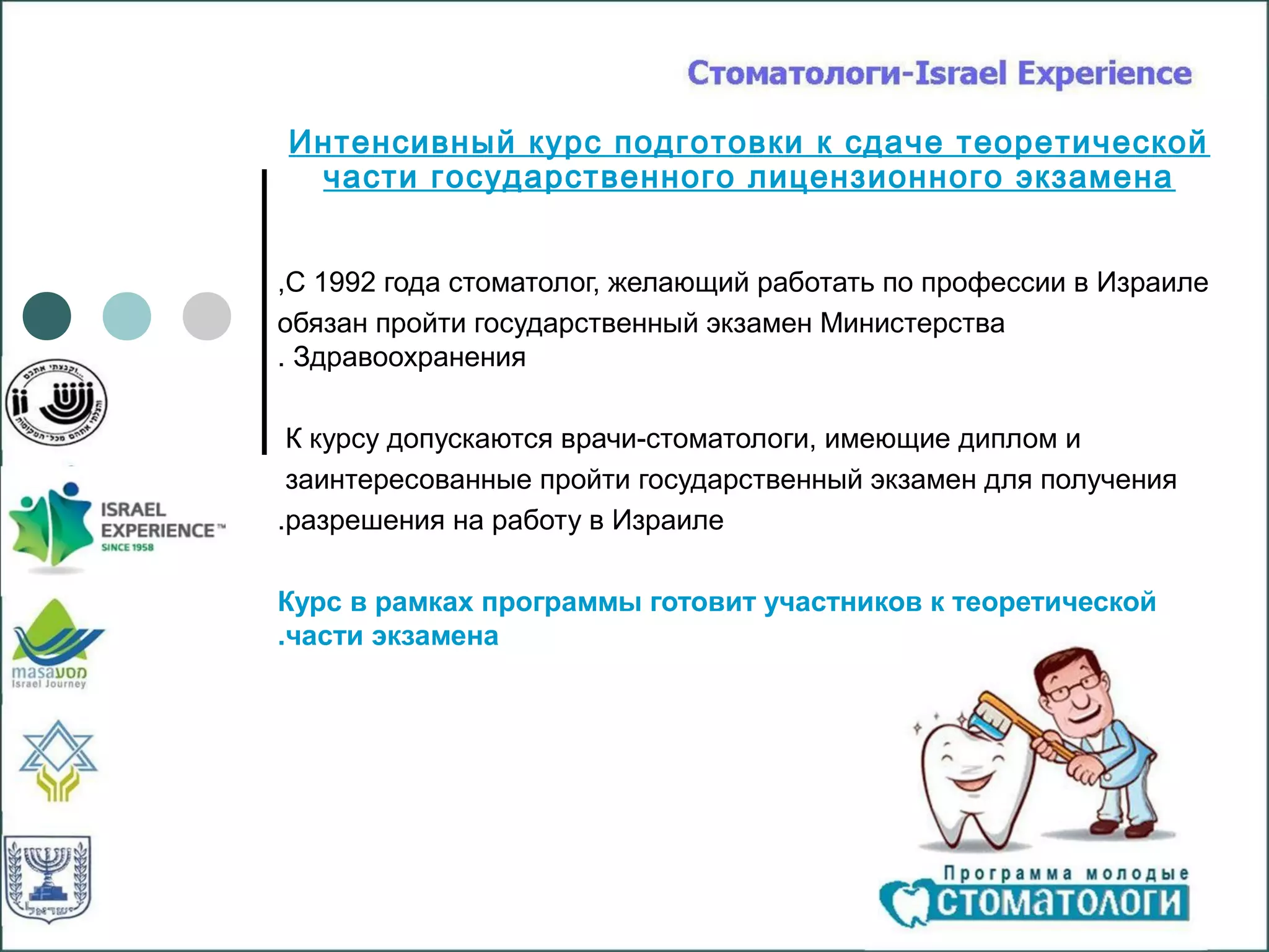 Интенсивный курс подготовки к сдаче теоретической
 части государственного лицензионного экзамена


,С 1992 года стоматолог, желающий работать по профессии в Израиле
обязан пройти государственный экзамен Министерства
. Здравоохранения

 К курсу допускаются врачи-стоматологи, имеющие диплом и
 заинтересованные пройти государственный экзамен для получения
.разрешения на работу в Израиле

Курс в рамках программы готовит участников к теоретической
.части экзамена
 
