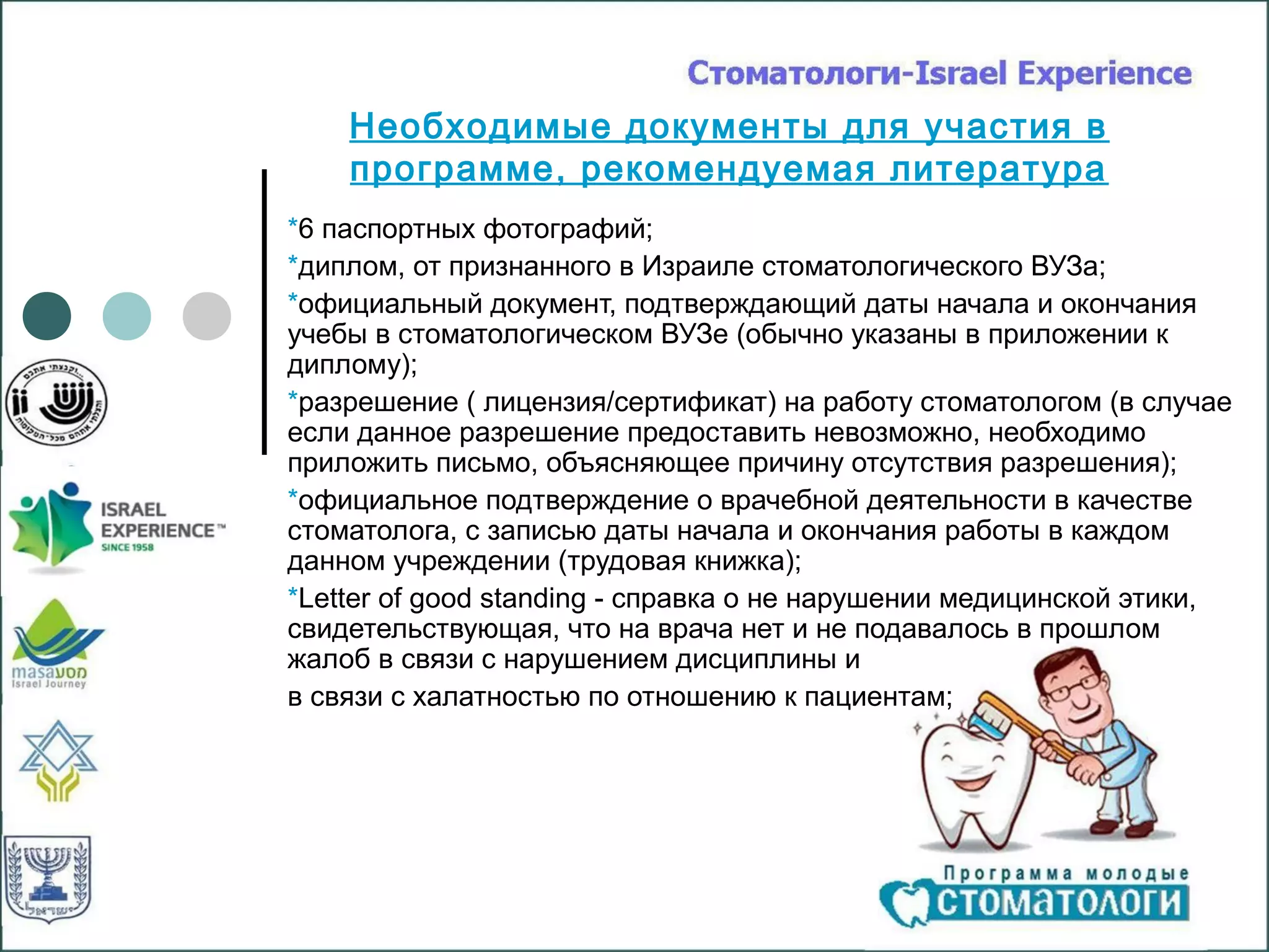 Необходимые документы для участия в
    программе, рекомендуемая литература
*6 паспортных фотографий;
*диплом, от признанного в Израиле стоматологического ВУЗа;
*официальный документ, подтверждающий даты начала и окончания
учебы в стоматологическом ВУЗе (обычно указаны в приложении к
диплому);
*разрешение ( лицензия/сертификат) на работу стоматологом (в случае
если данное разрешение предоставить невозможно, необходимо
приложить письмо, объясняющее причину отсутствия разрешения);
*официальное подтверждение о врачебной деятельности в качестве
стоматолога, с записью даты начала и окончания работы в каждом
данном учреждении (трудовая книжка);
*Letter of good standing - справка о не нарушении медицинской этики,
свидетельствующая, что на врача нет и не подавалось в прошлом
жалоб в связи с нарушением дисциплины и
в связи с халатностью по отношению к пациентам;
 
