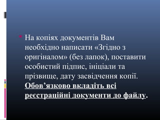  На копіях документів Вам
 необхідно написати «Згідно з
 оригіналом» (без лапок), поставити
 особистий підпис, ініціали та
 прізвище, дату засвідчення копії.
 Обов’язково вкладіть всі
 реєстраційні документи до файлу.
 