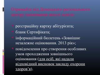 Отримайте від Донецького регіонального
центру оцінювання якості освіти:

 реєстраційну картку абітурієнта;
 бланк Сертифіката;
 інформаційний бюлетень «Зовнішнє
  незалежне оцінювання. 2013 рік»;
 повідомлення про створення особливих
  умов проходження зовнішнього
  оцінювання (для осіб, які надали
  відповідний висновок закладу охорони
  здоров’я).
 