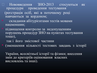      Нововведення ЗНО-2013 стосуються як
    процедури проведення тестування
  (реєстрація осіб, які в поточному році
   навчаються за кордоном;
     складання абітурієнтами тестів мовами
   нацменшин;
 підвищення контролю за недопущенням
   порушень процедур ЗНО на пунктах тестування
   тощо),
    так і його змістової частини
 (зменшення кількості тестових завдань з історії

    України, всесвітньої історії та фізики; внесення
    змін до критеріїв оцінювання власних
    висловлень та інші).
 