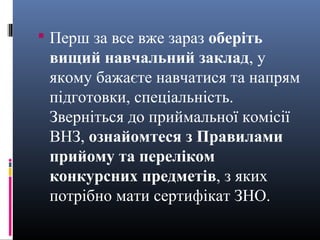  Перш за все вже зараз оберіть
 вищий навчальний заклад, у
 якому бажаєте навчатися та напрям
 підготовки, спеціальність.
 Зверніться до приймальної комісії
 ВНЗ, ознайомтеся з Правилами
 прийому та переліком
 конкурсних предметів, з яких
 потрібно мати сертифікат ЗНО.
 