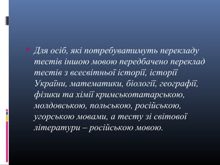  Для осіб, які потребуватимуть перекладу
 тестів іншою мовою передбачено переклад
 тестів з всесвітньої історії, історії
 України, математики, біології, географії,
 фізики та хімії кримськотатарською,
 молдовською, польською, російською,
 угорською мовами, а тесту зі світової
 літератури – російською мовою.
 
