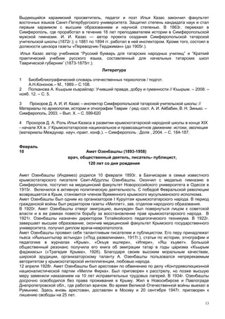 Выдающийся караимский просветитель, педагог и поэт Илья Казас закончил факультет
восточных языков Санкт-Петербургского университета. Защитил степень кандидата наук и стал
первым караимом с высшим образованием и научной степенью. В 1863г. переехал в
Симферополь, где проработал в течение 18 лет преподавателем истории в Симферопольской
мужской гимназии. И. И. Казас — автор проекта создания Симферопольской татарской
учительской школы (1872г.); с 1881 по 1894 гг. работал в ней инспектором. Кроме того, состоял в
должности цензора газеты «Переводчик-Терджиман» (до 1905г.).
 Илья Казас автор учебников “Русский букварь для татарских народных училищ” и “Краткий
практический учебник русского языка, составленный для начальных татарских школ
Таврической губернии” (1873-1875гг.).
                                          Литература

1   Биобиблиографический словарь отечественных тюркологов / подгот.
    А.Н.Кононов.– М., 1989.– С.108.
2   Полканова А. Къырым къарайлар: Учивший правде, добру и гуманности // Къырым. – 2008. –
нояб. 12. – С. 5.

3   Прохоров Д. А. И. И. Казас – инспектор Симферопольской татарской учительской школы: //
Материалы по археологии, истории и этнографии Таврии / ред.-сост. А. И. Айбабин, В. Н. Зинько. –
Симферополь, 2003. – Вып. Х. – С. 599-620

4 Прохоров Д. А. Роль Ильи Казаса в развитии крымскотатарской народной школы в конце XIX
- начале ХХ в. // Крымскотатарское национальное и правозащитное движение: истоки, эволюция
(материалы Междунар. науч.-практ. конф.). – Симферополь : Доля , 2004. – С. 184-187.


Февраль
10                              Амет Озенбашлы (1893-1958)
                        врач, общественный деятель, писатель- публицист,
                                 120 лет со дня рождения

Амет Озенбашлы (Индемез) родился 10 февраля 1893г. в Бахчисарае в семье известного
крымскотатарского писателя Сеит-Абдуллы Озенбашлы. Окончил с медалью гимназию в
Симферополе, поступил на медицинский факультет Новороссийского университета в Одессе в
1915г. Включился в активную политическую деятельность. С победой Февральской революции
возвращается в Крым, становится членом Временного крымского мусульманского исполкома.
Амет Озенбашлы был одним из организаторов I Курултая крымскотатарского народа. В период
гражданской войны был редактором газеты «Миллет», зав. отделом народного образования.
В 1920г. Амет Озенбашлы отверг эмиграцию, вынужден был повернуться лицом к советской
власти и в ее рамках повести борьбу за восстановление прав крымскотатарского народа. В
1921г. Озенбашлы назначен директором Тотайкойского педагогического техникума. В 1922г.
завершает высшее образование, окончив медицинский факультет Крымского государственного
университета, получил диплом врача-невропатолога.
Амет Озенбашлы проявил себя талантливым писателем и публицистом. Его перу принадлежат
пьеса «Йыкъынтылар астында» («Под развалинами», 1917г.), статьи по истории, этнографии и
педагогике в журналах «Крым», «Окъув ишлери», «Илери», «Яш къувет». Большой
общественный резонанс получила его книга об эмиграции татар в годы царизма «Къырым
фаджиасы» («Трагедия Крыма», 1926). Благодаря своим высоким моральным качествам,
широкой эрудиции, организаторскому таланту А. Озенбашлы пользовался непререкаемым
авторитетом у крымскотатарской интеллигенции, любовью народа.
12 апреля 1928г. Амет Озенбашлы был арестован по обвинению по делу «Контрреволюционной
националистической партии «Милли Фирка». Был приговорен к расстрелу, но позже высшую
меру заменили наказанием на 10 лет исправительных трудовых лагерей. В 1934г. Озенбашлы
досрочно освободился без права проживания в Крыму. Жил в Новосибирске и Павлограде
Днепропетровской обл., где работал врачом. Во время Великой Отечественной войны выехал в
Румынию. Здесь вновь арестован, доставлен в Москву и 20 сентября 1947г. приговорен к
лишению свободы на 25 лет.
                                                                                               13
 