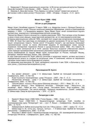 3. Зиядинова С. Легенда национального искусства : [к 90-летию заслуженной артистки Украины
Айше Диттановой] // Голос Крыма. – 2008. – 7марта. – С. 1,8. : фото.
4. Эмирова А. Айше Диттанова: "Роль Заремы я и сейчас помню!": [известная актриса А.
Диттанова о себе и своих ролях] // Полуостров. – 2008. – 29 февр. – 6 марта. – С. 6. : фото.

Март
13                              Мемет Нузет (1888 - 1934)
                                             поэт
                                125 лет со дня рождения

Мемет Нузет (Челебиев) родился 13 марта 1888г. в д. Айдаргазы (ныне с. Орлянка Сакского р-
на) Евпаторийского уезда. Получил начальное домашнее образование, учился в Евпаторийском
медресе, с 1900г. – в Зынджырлы медресе. Здесь Мемет Нузет начал основательно изучать
русский язык, знакомиться с произведениями русской литературы.
Творчество Мемета Нузета начинается в период революции 1905г. Поэт-сатирик остро бичевал
в своих стихах класс имущих, представителей духовенства, за что преследовался властями.
В период революционных событий 1905г. молодой поэт создал ряд сатирических произведений.
В 1909г. М. Нузет был арестован за эпиграмму на царских чиновников. В том же году М. Нузет
пишет сатирическую повесть "Селим сохта" ("Учащийся Селим"), где мастерски показывает
трагикомические случаи из жизни обитателей медресе. В произведении также находят
отражение последствия поражения России в русско-японской войне 1905г. Эта повесть М.
Нузета, а также написанный им в 1914г. рассказ "Бахытсыз къоранта" ("Несчастная семья")
стали первыми произведениями критического реализма в крымскотатарской литературе.
После освобождения из тюрьмы Мемет Нузет путешествует по России, посещает Москву,
Петербург, Нижний Новгород, Казань, Уфу, Оренбург.
В годы советской власти М. Нузет работал учителем и продолжал творить, активно выступая в
периодической печати со стихами на актуальные темы. К сожалению, многое из творческого
наследия талантливого поэта безвозвратно утеряно.
По сведениям родственников, М. Нузет неожиданно скончался 4 мая 1934г. в больнице д. Кок-
козь (ныне с. Соколиное Бахчисарайского р-на).


                                 Произведения М. Нузета

1.   Акъ рахмет эйлесин! : шиир // Э. Шемьи-заде. Эдебий ве тенкъидий макъалелер. –
Симферополь, 2000. – С.154-155.
2.   Къарт къызнынъ тюшюнджелери : шиир // Къырым. – 2007. – Авг. 4. – С. 2.
3.   Нишанлыма кеткенде : шиир // Э. Шемьи-заде. Эдебий ве тенкъидий макъалелер. –
Симферополь, 2000. – С.149–152.
4.   Такъсим дерси : къысса // Янъы дюнья (Балалар дюньясы). – 2011. – Февр. 25. – С. 4.
5.   Шаирнинъ уйкъусы ; Чёль тарафнынъ аятындан ; Тиленджи къарт ; Ама-а-а-а-н, шу
акъайлар! ; Вааз ; Чобан ве эчки ; Агъыр джеза ; Ногъайнен мола ; Ички къурбаны ; Бир
сархошнынъ агъызындан ; Тек, магъа корюнме ; Чоранынъ пешманлыгъы ; Ошеек : шиирлер //
Э. Шемьи-заде. Омюр ве яратыджылыкъ. – 1974. – С. 58-79.

                                     Литература о нём

1.   Керим И. Мемет Нузет (1888-1934) // Голос Крыма. – 1996. – 6 дек. – С. 5.
2.   Мемет Нузет (1888-1934) // Крымскотатарская литература. Учеб. пособие по
интегрированному курсу "Литература" / авт. – сост. Р. Фазыл. – Симферополь : Крымучпедгиз,
2005. – С. 73-74.
3.   Хайрединова Н. Бабам акъкъында бир къач сёз // Янъы дюнья. – 2007. – майыс 12. – С. 6.
4.   Шемьи-заде Э. Эс, татлы ель, талгъын, талгъын… // Э Шемьи-заде. Эдебий ве тенкъидий
макъалелер. – Симферополь, 2000. – С.37–83.
5.   Юнусова Л. Мемет Нузет // Крымскотатарская литература : Сб. произведений фольклора и
литературы VIII-XX вв. – Симферополь : Доля , 2002. – С. 192-193.


Март
                                                                                          18
 