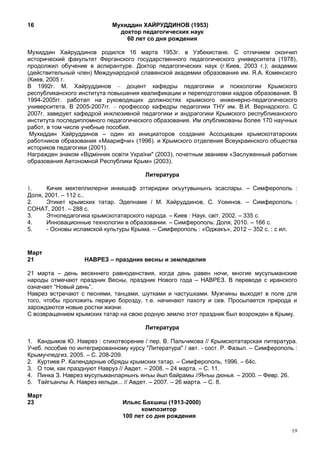 16                           Мухиддин ХАЙРУДДИНОВ (1953)
                               доктор педагогических наук
                                 60 лет со дня рождения

Мухиддин Хайруддинов родился 16 марта 1953г. в Узбекистане. С отличием окончил
исторический факультет Ферганского государственного педагогического университета (1978),
продолжил обучение в аспирантуре. Доктор педагогических наук (г.Киев, 2003 г.); академик
(действительный член) Международной славянской академии образования им. Я.А. Коменского
(Киев, 2005 г.
В 1992г. М. Хайруддинов – доцент кафедры педагогики и психологии Крымского
республиканского института повышения квалификации и переподготовки кадров образования. В
1994-2005гг. работал на руководящих должностях крымского инженерно-педагогического
университета. В 2005-2007гг. – профессор кафедры педагогики ТНУ им. В.И. Вернадского. С
2007г. заведует кафедрой инклюзивной педагогики и андрагогики Крымского республиканского
института последипломного педагогического образования. Им опубликованы более 170 научных
работ, в том числе учебные пособия.
 Мухиддин Хайруддинов – один из инициаторов создания Ассоциации крымскотатарских
работников образования «Маарифчи» (1996). и Крымского отделения Всеукраинского общества
историков педагогики (2001).
Награжден знаком «Відмінник освіти України" (2003), почетным званием «Заслуженный работник
образования Автономной Республики Крым» (2003).

                                        Литература

1.     Кичик мектеплилерни инкишаф эттириджи окъутувынынъ эсаслары. – Симферополь :
Доля, 2001. – 112 с..
2.     Этикет крымских татар. Эдепнаме / М. Хайруддинов, С. Усеинов. – Симферополь :
СОНАТ, 2001. – 288 с.
3.     Этнопедагогика крымскотатарского народа. – Киев : Наук. свiт, 2002. – 335 с.
4.     Инновационные технологии в образовании. – Симферополь: Доля, 2010. – 166 с.
5.     - Основы исламской культуры Крыма. – Симферополь : «Оджакъ», 2012 – 352 с. : с ил.


Март
21                 НАВРЕЗ – праздник весны и земледелия

21 марта – день весеннего равноденствия, когда день равен ночи, многие мусульманские
народы отмечают праздник Весны, праздник Нового года – НАВРЕЗ. В переводе с иранского
означает “Новый день”.
Наврез встречают с песнями, танцами, шутками и частушками. Мужчины выходят в поле для
того, чтобы проложить первую борозду, т.е. начинают пахоту и сев. Просыпается природа и
зарождаются новые ростки жизни.
С возвращением крымских татар на свою родную землю этот праздник был возрожден в Крыму.

                                        Литература

1. Кандымов Ю. Наврез : стихотворение / пер. В. Пальчикова // Крымскотатарская литература.
Учеб. пособие по интегрированному курсу "Литература" / авт. - сост. Р. Фазыл. – Симферополь :
Крымучпедгиз, 2005. – С. 208-209.
2. Куртиев Р. Календарные обряды крымских татар. – Симферополь, 1996. – 64с.
3. О том, как празднуют Навруз // Авдет. – 2008. – 24 марта. – С. 11.
4. Пинка З. Наврез мусульманларнынъ янъы йыл байрамы //Янъы дюнья. – 2000. – Февр. 26.
5. Тайгъанлы А. Наврез кельди... // Авдет. – 2007. – 26 марта. – С. 8.

Март
23                              Ильяс Бахшиш (1913-2000)
                                      композитор
                                100 лет со дня рождения

                                                                                           19
 