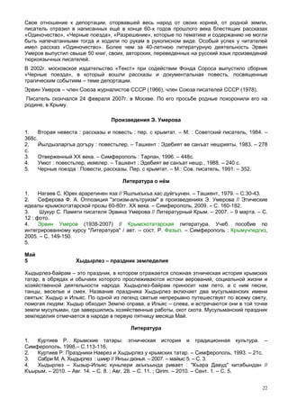 Свое отношение к депортации, оторвавшей весь народ от своих корней, от родной земли,
писатель отразил в написанных ещё в конце 60-х годов прошлого века блестящих рассказах
«Одиночество», «Черные поезда», «Разрешение», которые по тематике и содержанию не могли
быть напечатанными тогда и ходили по рукам в рукописном виде. Особый успех у читателей
имел рассказ «Одиночество». Более чем за 40-летнюю литературную деятельность Эрвин
Умеров выпустил свыше 50 книг, своих, авторских, переведенных на русский язык произведений
тюркоязычных писателей.
В 2002г. московское издательство «Текст» при содействии Фонда Сороса выпустило сборник
«Черные поезда», в который вошли рассказы и документальная повесть, посвященные
трагическим событиям – теме депортации.
Эрвин Умеров – член Союза журналистов СССР (1966), член Союза писателей СССР (1978).
Писатель скончался 24 февраля 2007г. в Москве. По его просьбе родные похоронили его на
родине, в Крыму.

                                 Произведения Э. Умерова

1.    Вторая невеста : рассказы и повесть : пер. с крымтат. – М. : Советский писатель, 1984. –
368с.
2.    Йылдызларгъа догъру : повестьлер. – Ташкент : Эдебият ве санъат нешрияты, 1983. – 278
с.
3.    Отверженный ХХ века. – Симферополь : Тарпан, 1996. – 448с.
4.    Умют : повестьлер, икяелер. – Ташкент : Эдебият ве санъат нешр., 1988. – 240 с.
5.    Черные поезда : Повести, рассказы. Пер. с крымтат. – М.: Сов. писатель, 1991. – 352.

                                     Литература о нём

1.    Нагаев С. Юрек араретинен яза // Яшлыкъкъа хас дуйгъунен. – Ташкент, 1979. – С.30-43.
2.    Сеферова Ф. А. Оппозиция "эгоизм-альтруизм" в произведениях Э. Умерова // Этические
идеалы крымскотатарской прозы 60-80гг. XX века. – Симферополь, 2009. – С. 160-182.
3.    Шукур С. Памяти писателя Эрвина Умерова // Литературный Крым. – 2007. – 9 марта. – С.
12 : фото.
4.    Эрвин Умеров (1938-2007) // Крымскотатарская литература. Учеб. пособие по
интегрированному курсу "Литература" / авт. – сост. Р. Фазыл. – Симферополь : Крымучпедгиз,
2005. – С. 149-150.
5.

Май
5                  Хыдырлез – праздник земледелия

Хыдырлез-байрам – это праздник, в котором отражается сложная этническая история крымских
татар, в обрядах и обычаях которого прослеживаются истоки верований, социальной жизни и
хозяйственной деятельности народа. Хыдырлез-байрам приносит нам лето, а с ним песни,
танцы, веселье и смех. Название праздника Хыдырлез включает два мусульманских имени
святых: Хыдыр и Ильяс. По одной из легенд святые непрерывно путешествует по всему свету,
помогая людям: Хыдыр обходил Землю справа, а Ильяс – слева, и встречаются они в той точке
земли мусульман, где завершились хозяйственные работы, окот скота. Мусульманский праздник
земледелия отмечается в народе в первую пятницу месяца Май.

                                         Литература

1.  Куртиев Р. Крымские татары: этническая история и традиционная культура. –
Симферополь, 1998.– С.113-116.
2.  Куртиев Р. Праздники Наврез и Хыдырлез у крымских татар. – Симферополь, 1993. – 21с.
3.  Сабри М. А. Хыдырлез : шиир // Янъы дюнья. – 2007. – майыс 5. – С. 3.
4.  Хыдырлез – Хызыр-Ильяс куньлери акъкъында ривает : "Къара Давуд" китабындан //
Къырым. – 2010. – Авг. 14. – С. 8. ; Авг. 28. – С. 11. ; Qirim. – 2010. – Сент. 1. – С. 5.


                                                                                            22
 