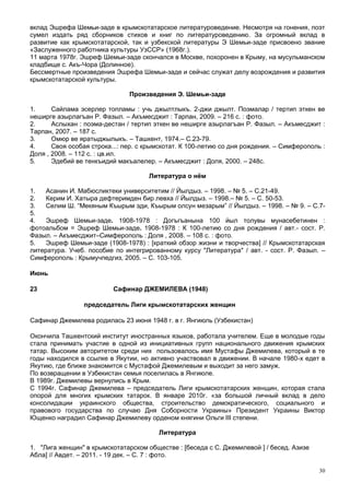 вклад Эшрефа Шемьи-заде в крымскотатарское литературоведение. Несмотря на гонения, поэт
сумел издать ряд сборников стихов и книг по литературоведению. За огромный вклад в
развитие как крымскотатарской, так и узбекской литературы Э Шемьи-заде присвоено звание
«Заслуженного работника культуры УзССР» (1968г.).
11 марта 1978г. Эшреф Шемьи-заде скончался в Москве, похоронен в Крыму, на мусульманском
кладбище с. Акъ-Чора (Долинное).
Бессмертные произведения Эшрефа Шемьи-заде и сейчас служат делу возрождения и развития
крымскотатарской культуры.

                               Произведения Э. Шемьи-заде

1.     Сайлама эсерлер топламы : учь джылтлыкъ. 2-джи джылт. Поэмалар / тертип эткен ве
неширге азырлагъан Р. Фазыл. – Акъмесджит : Тарпан, 2009. – 216 с. : фото.
2.     Аслыхан : поэма-дестан / тертип эткен ве неширге азырлагъан Р. Фазыл. – Акъмесджит :
Тарпан, 2007. – 187 с.
3.     Омюр ве яратыджылыкъ. – Ташкент, 1974.– С.23-79.
4.     Своя особая строка...: пер. с крымскотат. К 100-летию со дня рождения. – Симферополь :
Доля , 2008. – 112 с. : цв.ил.
5.     Эдебий ве тенкъидий макъалелер. – Акъмесджит : Доля, 2000. – 248с.

                                     Литература о нём

1.   Асанин И. Мабюсликтеки университетим // Йылдыз. – 1998. – № 5. – С.21-49.
2.   Керим И. Хатыра дефтеримден бир левха // Йылдыз. – 1998.– № 5. – С. 50-53.
3.   Селим Ш. “Мекяным Къырым эди, Къырым олсун мезарым” // Йылдыз. – 1998. – № 9. – С.7-
5.
4.   Эшреф Шемьи-заде. 1908-1978 : Догъгъанына 100 йыл толувы мунасебетинен :
фотоальбом = Эшреф Шемьи-заде. 1908-1978 : К 100-летию со дня рождения / авт.- сост. Р.
Фазыл. – Акъмесджит–Симферополь : Доля , 2008. – 108 с. : фото.
5.   Эшреф Шемьи-заде (1908-1978) : [краткий обзор жизни и творчества] // Крымскотатарская
литература. Учеб. пособие по интегрированному курсу "Литература" / авт. - сост. Р. Фазыл. –
Симферополь : Крымучпедгиз, 2005. – С. 103-105.

Июнь

23                        Сафинар ДЖЕМИЛЕВА (1948)

                председатель Лиги крымскотатарских женщин

Сафинар Джемилева родилась 23 июня 1948 г. в г. Янгиюль (Узбекистан)

Окончила Ташкентский институт иностранных языков, работала учителем. Еще в молодые годы
стала принимать участие в одной из инициативных групп национального движения крымских
татар. Высоким авторитетом среди них пользовалось имя Мустафы Джемилева, который в те
годы находился в ссылке в Якутии, но активно участвовал в движении. В начале 1980-х едет в
Якутию, где ближе знакомится с Мустафой Джемилевым и выходит за него замуж.
По возвращении в Узбекистан семья поселилась в Янгиюле.
В 1989г. Джемилевы вернулись в Крым.
С 1994г. Сафинар Джемилева – председатель Лиги крымскотатарских женщин, которая стала
опорой для многих крымских татарок. В январе 2010г. «за большой личный вклад в дело
консолидации украинского общества, строительство демократического, социального и
правового государства по случаю Дня Соборности Украины» Президент Украины Виктор
Ющенко наградил Сафинар Джемилеву орденом княгини Ольги III степени.

                                        Литература

1. "Лига женщин" в крымскотатарском обществе : [беседа с С. Джемилевой ] / бесед. Азизе
Абла] // Авдет. – 2011. - 19 дек. – С. 7 : фото.

                                                                                           30
 