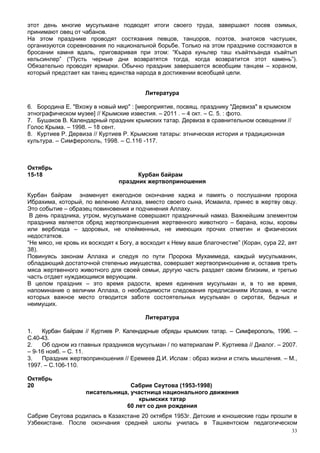этот день многие мусульмане подводят итоги своего труда, завершают посев озимых,
принимают овец от чабанов.
На этом празднике проводят состязания певцов, танцоров, поэтов, знатоков частушек,
организуются соревнования по национальной борьбе. Только на этом празднике состязаются в
бросании камня вдаль, приговаривая при этом: “Къара куньлер таш къайткъанда къайтып
кельсинлер” (“Пусть черные дни возвратятся тогда, когда возвратится этот камень”).
Обязательно проводят ярмарки. Обычно праздник завершается всеобщим танцем – хораном,
который предстает как танец единства народа в достижении всеобщей цели.


                                         Литература

6. Бородина Е. "Вхожу в новый мир" : [мероприятие, посвящ. празднику "Дервиза" в крымском
этнографическом музее] // Крымские известия. – 2011 . – 4 окт. – С. 5. : фото.
7. Бушаков В. Календарный праздник крымских татар. Дервиза в сравнительном освещении //
Голос Крыма. – 1998. – 18 сент.
8. Куртиев Р. Дервиза // Куртиев Р. Крымские татары: этническая история и традиционная
культура. – Симферополь, 1998. – С.116 -117.



Октябрь
15-18                                 Курбан байрам
                                праздник жертвоприношения

Курбан байрам знаменует ежегодное окончание хаджа и память о послушании пророка
Ибрахима, который, по велению Аллаха, вместо своего сына, Исмаила, принес в жертву овцу.
Это событие – образец повиновения и подчинения Аллаху.
 В день праздника, утром, мусульмане совершают праздничный намаз. Важнейшим элементом
праздника является обряд жертвоприношения жертвенного животного – барана, козы, коровы
или верблюда – здоровых, не клейменных, не имеющих прочих отметин и физических
недостатков.
“Не мясо, не кровь их восходят к Богу, а восходит к Нему ваше благочестие” (Коран, сура 22, аят
38).
Повинуясь законам Аллаха и следуя по пути Пророка Мухаммеда, каждый мусульманин,
обладающий достаточной степенью имущества, совершает жертвоприношение и, оставив треть
мяса жертвенного животного для своей семьи, другую часть раздает своим близким, и третью
часть отдает нуждающимся верующим.
В целом праздник – это время радости, время единения мусульман и, в то же время,
напоминание о величии Аллаха, о необходимости следования предписаниям Ислама, в числе
которых важное место отводится заботе состоятельных мусульман о сиротах, бедных и
неимущих.

                                         Литература

1.   Курбан байрам // Куртиев Р. Календарные обряды крымских татар. – Симферополь, 1996. –
С.40-43.
2.   Об одном из главных праздников мусульман / по материалам Р. Куртиева // Диалог. – 2007.
– 9-16 нояб. – С. 11.
3.   Праздник жертвоприношения // Еремеев Д.И. Ислам : образ жизни и стиль мышления. – М.,
1997. – С.106-110.

Октябрь
20                                Сабрие Сеутова (1953-1998)
                    писательница, участница национального движения
                                    крымских татар
                                60 лет со дня рождения
Сабрие Сеутова родилась в Казахстане 20 октября 1953г. Детские и юношеские годы прошли в
Узбекистане. После окончания средней школы училась в Ташкентском педагогическом
                                                                                             33
 
