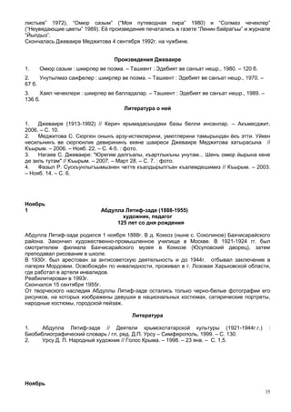 листьев” 1972), “Омюр сазым” (“Моя путеводная лира” 1980) и “Солмаз чечеклер”
(“Неувядающие цветы” 1989). Её произведения печатались в газете “Ленин байрагъы” и журнале
“Йылдыз”.
Скончалась Джеваире Меджитова 4 сентября 1992г. на чужбине.


                                 Произведения Джеваире
1.   Омюр сазым : шиирлер ве поэма. – Ташкент : Эдебият ве санъат нешр., 1980. – 120 б.
2.    Унутылмаз саифелер : шиирлер ве поэма. – Ташкент : Эдебият ве санъат нешр., 1970. –
67 б.
3.    Хаял чечеклери : шиирлер ве балладалар. – Ташкент : Эдебият ве санъат нешр., 1989. –
136 б.
                                     Литература о ней

1.   Джеваире (1913-1992) // Керич ярымадасындаки базы белли инсанлар. – Акъмесджит,
2006. – С. 10.
2.   Меджитова С. Сюргюн онынъ арзу-истеклерини, умютлерини тамырындан ёкъ этти. Уйкен
несильнинъ ве сюргюнлик девирининъ екяне шаиреси Джеваире Меджитова хатырасына //
Къырым. – 2006. – Нояб. 22. – С. 4-5. : фото.
3.   Нагаев С. Джеваире: "Юрегим далгъалы, къартлыкъны унутам... Шенъ омюр йырына кене
де зиль тутам" // Къырым. – 2007. – Март 28. – С. 7. : фото.
4.   Фазыл Р. Сускъунлыгъымызнен четте къалдырылгъан къалемдешимиз // Къырым. – 2003.
– Нояб. 14. – С. 6.




Ноябрь
1                           Абдулла Лятиф-заде (1888-1955)
                                   художник, педагог
                                 125 лет со дня рождения

Абдулла Лятиф-заде родился 1 ноября 1888г. В д. Коккоз (ныне с. Соколиное) Бахчисарайского
района. Закончил художественно-промышленное училище в Москве. В 1921-1924 гг. был
смотрителем филиала Бахчисарайского музея в Коккозе (Юсуповский дворец), затем
преподавал рисование в школе.
В 1930г. был арестован за антисоветскую деятельность и до 1944г. отбывал заключение в
лагерях Мордовии. Освобождён по инвалидности, проживал в г. Лозовая Харьковской области,
где работал в артели инвалидов.
Реабилитирован в 1993г.
Скончался 15 сентября 1955г.
От творческого наследия Абдуллы Лятиф-заде остались только черно-белые фотографии его
рисунков, на которых изображены девушки в национальных костюмах, сатирические портреты,
народные костюмы, городской пейзаж.

                                        Литература

1.    Абдулла Лятиф-заде // Деятели крымскотатарской культуры (1921-1944г.г.)                 :
Биобиблиографический словарь / гл. ред. Д.П. Урсу – Симферополь, 1999. – С. 130.
2.    Урсу Д. П. Народный художник // Голос Крыма. – 1998. – 23 янв. – С. 1,5.




Ноябрь
                                                                                             35
 
