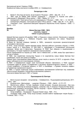 Заслуженный артист Украины (1999),
Знаменитый певец скончался в ноябре 2005г. в г. Симферополе.

                                     Литература о нём

1.   Бекир С. Оны йыр эм яшата, эм де яшарта // Къырым. – 2003. – Дек. 26. – С. 5.
2.   "Мен шай да бабам киби йырлап оламадым..." : [йырджы О. Асанов иле субет ;
субетлешкен З. Бекирова] // Янъы дюнья. – 1993. – Майыс 14. – С. 2.
3.   Салядинов К. "Урал дагъы"нынъ уста иджраджысы // Йылдыз. – 1999. – № 1. – С. 142-146.
4.   Салядинов К. Йырджы, чалгъыджы ве оджа // Янъы дюнья. – 1998. – Дек. 26. – С. 8. : фото.
5.   Усеинова Г. Они – хранители жемчужин народного творчества //Голос Украины. – 2000. – 3
марта. – С.8.

Декабрь
26                            Шевки Бекторе (1888 - 1961)
                                   писатель, педагог
                                125лет со дня рождения

Шевкий Бекторе родился 26 декабря 1888г. в Румынии в семье учителя. Начальное и среднее
образование получил в с. Хаймана (Турция), куда переехала его семья. Продолжил
образование в Стамбуле.
В Крым Ш. Бекторе впервые приехал в 1909г., занимался изучением крымскотатарской
этнографии и фольклора.
В 1914г., когда началась первая мировая война, Бекторе работал учителем в Крыму, в 1918г.
открыл школу в с. Куру-Озень. В 1921-1922 гг. преподавал в Тотайкойской учительской
гимназии. Затем жил в Дагестане, Туркмении. В 1932г. был обвинен в национализме и
приговорен к 10 годам тюремного заключения строгого режима.
После освобождения из тюрьмы до 1948г. жил в Узбекистане ; в 1948г. вновь был арестован и
сослан в Сибирь.
В 1956г. при содействии посольства Турции и по ходатайству семьи Шевки Бекторе был
освобожден, после чего уехал в Стамбул.
Первые свои стихотворения Шевки Бекторе начал писать в юности. В 1917г. в журнале «Тюрк
юрду» публикуется его стихотворение «Силем».
В 1920г. в Симферополе издает свой поэтический сборник «Эргенекон», в 1923г. выходит
«Татарджа сарф ве нахъв» («Грамматика и синтаксис крымскотатарского языка»), в 1925г. –
«Татар элифбеси» («Татарская азбука»), в 1927г. в Ашхабаде – «Туркмен тилининъ сарфы»
(«Грамматика туркменского языка»).
В 1965г. в Турции отдельной книгой опубликованы воспоминания Ш.Бекторе под названием
«Волга къызыл акъаркен» («Когда Волга растекалась кровью»).
Скончался Шевки Бекторе в 1961г. в Турции.

                                 Произведения Ш. Бекторе

1.   Волга къызыл акъаркен : хатырлавлар. – Симферополь : Къырымдевокъувпеднешир, 2011.
– 258 с. : фот.
2.   Къырым ичюн ; Далгъалара… : шиирлер // Йылдыз. – 1995. – №5-6. – С.171-177.
3.   Миллетнинъ кябеси ; Гиттим, гидиёрум, гитмек истерим ; Къырым акъкъында ; Бир кунь
кельди ; Чокъ заманлар ер юзюнде яшадыкъ : шиирлер / пер. П. Осадчук // Кунештен бир парча :
къырымтатар шиириети антологиясы ХIII-ХХ асырлар / тертип этиджилер Мирошныченко М.,
Къандым Ю. – Киев, 2003. – С. 230-241.
4.   Татар элифбеси. – Акъмесджит : Къырым Укюмет нешр., 1925. – 72 с.
5.   Татарджа сарф, нахф. Татар окъув ишлери, ильмий хейети тарафындан тасдик булды. –
Тотайкой, 1923. – 110 б.




                                     Литература о нём


                                                                                           40
 