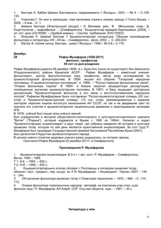 1.   Бекторе А. Бабам Шевкьи Бекторенинъ терджимеиалы // Йылдыз.– 2001. – № 4. – С.129-
135.
2.   Усеинова Г. Он жил в эмиграции, горя желанием служить своему народу // Голос Крыма. –
2009. – 9 янв. - С. 1.
3.   Шевкъи Бекторе [Электронный ресурс] / Э. Велиева; реж.: В. Мельников; опер.: Д.
Къуртпулатов. – видеофильм . – [Симферополь] : Къырымтатар иджадий бирлешмеси, [2004]. –
эл. опт. диск (CD-ROM). – (Эдебий керван). – Систем. требования: DVD VIDEO.
4.   Юнусова Л. Шевкий Бекторе // Крымскотатарская литература: Сборник произведение
фольклора и литературы VIII - XX вв. – Симферополь : Доля, 2002. – С. 240-243.
5.   Юртер Ф. Селям санъа, Бекторе : шиир // Йылдыз.– 1995.– № 5-6.– С.178.


Декабрь
28                              Рефик Музафаров (1928-2011)
                                    филолог, профессор
                                   85 лет со дня рождения
Рефик Музафаров родился 28 декабря 1928г. в с. Буюк-Асс (ныне не существует) Акъ-Шеихского
(Раздольненского) района Крымской АССР.          Рефик Музафаров – известный ученый-
фольклорист, доктор филологических наук, профессор, автор ряда исследований по
крымскотатарской фольклористике. В 1959г. вышел его сборник "Татарские народные
пословицы. О крымскотатарских пословицах", в 1966г. – "Русско-тюркские фольклорные связи",
"Очерки фольклора тюрков". В 1960г. в Казани защитил кандидатскую диссертацию,
посвященную изучению крымскотатарских пословиц. В 1967г. в Баку защищает докторскую
диссертацию "Крымскотатарский фольклор и его связь с восточнославянским народным
эпосом". Рефиком Музафаровым были составлены “Русско-крымскотатарский словарь (20 тыс.
слов) и “Крымскотатарско-русский словарь” (15 тыс. слов), рекомендованные к изданию
сектором тюркских языков института языкознания АН СССР, но так и не увидевшие свет по
причине его участия в крымскотатарском национальном движении и преследования органами
КГБ.
В 1978г. учёный был лишен всех учёных званий.
Был учредителем и автором общественно-политического и культурно-исторического журнала
"Ватан" ("Родина"), который издавался в Крыму с 1990 по 1994гг. Написал и издал
"Крымскотатарскую энциклопедию" в двух томах, где собраны сведения об истории и культуре
крымских татар, которая по сей день является единственной энциклопедией. За этот труд Р.
Музафаров был награжден Государственной премией Автономной Республики Крым (2001).
Был делегатом II Курултая крымскотатарского народа.
В начале нового столетия здоровье ученого резко ухудшилось, он потерял зрение.
      Скончался Рефик Музафаров 20 декабря 2011г. в Симферополе.

                                Произведения Р. Музафарова

1. Крымскотатарская энциклопедия. В 2-х т. / авт.-сост. Р. Музафаров. – Симферополь :
Ватан, 1993 – 1995.
Т.1: А-К. – 1993. – 426 с.
Т.2: Л-Я. – 1995. – 835 с.
2.      Къырымтатарларнынъ аталар сёзлери = Пословицы и поговорки крымских татар :
сборник / сост., предисл., пер. на рус. яз. Р.И. Музафарова. – Акъмесджит : Тарпан, 2007. – 144
с. : рис.
3.     Об изучении фольклора крымских татар // Советская тюркология. – 1970. – №6. – С. 110-
113.
4.     Очерки фольклора тюркоязычных народов : автореф. на соискание учен.степ. д-ра
филолог.наук / Р. Музафаров; АН Азерб. ССР. Отд-ние обществ. наук. – 1967. – 30 с.




                                       Литература о нём

                                                                                              41
 
