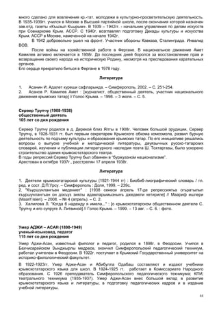 много сделано для вовлечения кр.-тат. молодежи в культурно-просветительскую деятельность.
В 1935-1939гг. учился в Москве в Высшей партийной школе, после окончания которой назначен
зав.отд. газеты «Къызыл Къырым». В 1939 – 1942гг. - начальник управления по делам искусств
при Совнаркоме Крым. АССР. С 1940г. возглавлял подготовку Декады культуры и искусства
Крым. АССР в Москве, намеченной на начало 1942г.
       В 1942 добровольно ушел на фронт. Участник обороны Кавказа, Сталинграда. Инвалид
ВОВ.
       После войны на хозяйственной работе в Фергане. В национальное движение Амет
Камилев активно включается в 1958г. До последних дней боролся за восстановление прав и
возвращение своего народа на историческую Родину, несмотря на преследования карательных
органов.
Его сердце прекратило биться в Фергане в 1978 году.

                                       Литература

1.  Асанин И. Адалет куреши сафларында. – Симферополь, 2002. – С. 251-254.
2.  Асанов Р. Камилев Амет : [журналист, общественный деятель, участник национального
движения крымских татар] // Голос Крыма. – 1998. – 3 июля. – С. 5.


Сервер Трупчу (1908-1938)
общественный деятель
105 лет со дня рождения

Сервер Трупчу родился в д. Дерекой близ Ялты в 1908г. Человек большой эрудиции, Сервер
Трупчу, в 1928-1931 гг. был первым секретарем Крымского обкома комсомола, развил бурную
деятельность по подъему культуры и образования крымских татар. По его инициативе решались
вопросы о выпуске учебной и методической литературы, двуязычных русско-татарских
словарей, изучения и публикации литературного наследия поэта Ш. Тохтаргазы, было ускорено
строительство здания крымскотатарского театра.
В годы репрессий Сервер Трупчу был обвинен в “буржуазном национализме”.
Арестован в октябре 1937г., расстрелян 17 апреля 1938г.

                                       Литература

1. Деятели крымскотатарской культуры (1921-1944 гг) : Биобиб-лиографический словарь / гл.
ред. и сост. Д.П.Урсу. – Симферополь : Доля, 1999. – 239с.
2. "Къуршунлангъан медениет" : [1938 сенеси апрель 17-де репрессиягъа огъратылып
къуршунлангъан он докъуз зиялы адамларымызнынъ джедвели кетириле] // Маариф ишлери
(Maarif isleri). – 2008. – № 4 (апрель). – С. 2.
3. Халилова Л. "Когда б надежду я имела..." : [о крымскотатарском общественном деятеле С.
Трупчу и его супруге А. Литвиной] // Голос Крыма. – 1999. – 13 авг. – С. 6. : фото.



Умер АДЖИ – АСАН (1898-1949)
ученый-языковед, педагог
115 лет со дня рождения
Умер Аджи-Асан, известный филолог и педагог, родился в 1898г. в Феодосии. Учился в
Бахчисарайском Зынджырлы медресе, окончил Симферопольский педагогический техникум,
работал учителем в Феодосии. В 1922г. поступает в Крымский Государственный университет на
историко-филологический факультет.
В 1922-1923гг. Умер Аджи-Асан и Абибулла Одабаш составляют и издают учебники
крымскотатарского языка для школ. В 1924-1925 гг. работает в Комиссариате Народного
образования. С 1926 преподаватель Симферопольского педагогического техникума; КПИ;
театрального техникума (1935-1937). Умер Аджи-Асан внес большой вклад в развитие
крымскотатарского языка и литературы, в подготовку педагогических кадров и в издание
учебной литературы.
                                                                                        44
 