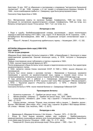 Арестован 18 апр. 1937 по обвинению в пантюркизме и следовании "методологии буржуазной
лингвистики". 14 авг. 1938г. осужден, и 8 лет провёл в исправительно-трудовых лагерях. В
1946г., после освобождения прибыл в г. Самарканд, куда была депортирована семья.
Скончался Умер Аджи-Асан в 1949г.

                                       Литература
Соч.: Методические советы по изучению букваря. Симферополь, 1926 (на татар. яз.);
Инструкция по составлению крымскотатарского словаря. Симферополь, 1928 (на татар. яз.);
Вопросы литературного языка // Енъи дюнья. 1931. 7 окт. (на татар. яз.).

                                      Литература о нём

1. Люди и судьбы. Биобиблиографический словарь востоковедов - жертв политического
террора в советский период (1917-1991). / изд. подгот. Я. В. Васильков, М. Ю. Сорокина. – СПб. :
Петербургское Востоковедение, 2003. 496 с. (Социальная история отечественной науки о
Востоке).
2.    Фазыл Р., Нагаев С. Къырымтатар эдебиятынынъ тарихы. – Акъмесджит, 2001. – С. 332.



АЛТАНЛЫ (Абдураим Шейх-заде) (1898-1976)
поэт, педагог
115 лет со дня рождения
Абдураим Ильяс Шейх-заде (Алтанлы) родился в 1898г. в Карасубазаре (г. Белогорск) в семье
представителей духовенства. Окончив начальную школу, в 1919г. поступил в Зынджырлы
медресе.
Первые стихотворения начал публиковать в газетах и журналах в 1922г.
В 1930г. окончил педагогический факультет МГУ.
После возвращения в Крым Алтанлы читал лекции в педагогическом институте, был директором
крымскотатарского театра.
С 1934г. является членом Союза писателей СССР. В 1928 и 1935гг. вышли сборники его
произведений.
Алтанлы был лично знаком с русскими поэтами – Маяковским и Есениным, занимался
переводами с русского на крымскотатарский язык, наряду с поэзией писал статьи по
литературоведению, посвященные жизни и творчеству Б.Чобан-заде, А.Лятиф-заде и др.
 В годы депортации жил и работал в г. Самарканде, преподавал              в Самаркандском
государственном университете. В 1970г. вышла в свет книга “Мое наследие” (“Меним излерим”),
в 1972г. – “Крылатая радость” (“Къанатлы къуванчым”), в 1979г. – сборник “Шиирлер”
(”Стихотворения”).
Скончался Алтанлы в 1976г. после тяжелой болезни в г. Самарканде Узбекской ССР.

                                   Произведения Алтанлы

1.     Къанатлы къуванчым. – Т. : Эдебият ве санъат нешр., 1972. – 128б.
2.     Меним излерим : шиирлер.– Т. : Эдебият ве санъат нешр., 1970. –288 б.
3.     Скала Кокташ ; Ненависть ; Дом : стихи : пер. с крымтат. // Татарские писатели Крыма. –
1940. – С. 73-77.
4.     Сердце матери : легенда; "Родная, лишь вспомню тебя в тишине..." ; Давайте, друзья ;
Кокташ ; Моя Москва ; Мои следы ; Итог : стихи / пер. с крымтат. В.Цыбин // Все народы велики :
Сб. стихов. – Москва : Сов. писатель, 1990. – С. 62-72.

                                      Литература о нём

1.   Дерменджи А. Абдураим Алтанълы // Аят ёлунен. – Ташкент, 1973. – С.105-120.
2.   Ильяс Д. Сонъ йырым менимле кирмез серс къабирге : Эдебиятымызнынъ,
медениетимизнинъ ишкишафына дегерли иссе къошкъанлардан бири - Абдураман Эмир-Ильяс
огълу Шейх-заде Алтанълы // Къырым. – 2008. – Дек. 13. - С. 5. : фото.
3.   Темиркъая Ю. Онынъ руху ватанында яшар // Янъы дюнья. – 1993. – Сент. 10.
                                                                                              45
 