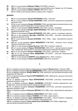 20    95 лет со дня рождения Ибраима ПАШИ (1918-2008), писателя
24    120 лет (1873) со дня основания крымской научной библиотеки „Таврика” им. А.Х.Стевена
30    135 лет со дня рождения Мемета НИЯЗИ (1878-1931), поэта
–     20 лет (1993) со дня выхода первого номера газеты «Хидает»*

ДЕКАБРЬ

2     80 лет со дня рождения Закира КУРТНЕЗИРА (1933), писателя*
5     85 лет со дня рождения Лютфи БЕКИРОВА (1928), участника национального движения
      крымских татар
10    75 лет со дня рождения Ленура АРИФОВА (1938), доктора физико-математических наук,
      профессора, депутата Верховного Совета Крыма (1994-1998)
12    110 лет со дня рождения Якуба КУРКЧИ (1903-1943), ученого - языковеда
16    90 лет со дня рождения Юсуфа АБДУРАМАНОВА (1923-1995), участника национального
      движения крымских татар
17    105 лет со дня рождения Райме МУЛЛИНОЙ (1908-1980), ученого - языковеда, педагога.
22    90 лет со дня рождения Мустафы КОНСУЛА (1923-1993), участника национального
      движения крымских татар*
24    90 лет со дня рождения Османа АСАНОВА (1923 - 2005), певца, Заслуженного артиста
      Украины*
24    215 лет со дня рождения Адама МИЦКЕВИЧА (1798-1855), польского поэта, автора
      сборника «Крымские сонеты»
26    125 лет со дня рождения Шевки Бекторе (1888-1961), писателя, педагога*
28    85 лет со дня рождения Рефика МУЗАФАРОВА (1928- 2011), доктора филологических
      наук, профессора, фольклориста, участника национального движения крымских татар*
28    85 лет со дня рождения Османа ЧУБАРОВА (1923–2003), художника - графика
31    100 лет со дня рождения Вели СМЕДЛЯЕВА (1913-200?), участника национального
      движения крымских татар
–     100 лет со дня рождения ШАМРАТ кызы Наджие (1913 - 2001), поэтессы
–     105 лет со дня рождения Раима ТЫНЧЕРОВА (1908-1973), писателя *


                                            II


15 лет со времени выпуска первого номера детского журнала Йылдызчыкъ = Зірочка (1998)
75 лет со времени рождения Зульфу ДЖЕМИЛЕВА (1938), ученого, доктора биологических наук
75 лет со времени рождения Энвера МАМУТА (1938), филолога, доктора филологических наук,
Академика АН Румынии
75 лет со времени рождения Решата ФУРУНДЖИЕВА (1938), кибернетика, доктора технических
наук, профессора
90 лет со времени рождения Айше ВЕЛИЛАЕВОЙ (1923-2005), участницы национального
движения крымских татар
95 лет со времени рождения Мидата СЕЛИМОВА (1918-2001), доктора медицинских наук,
профессора, участника национального движения крымских татар
95 лет со времени рождения Исмаила ЯЗЫДЖИЕВА (1918-1979), участника национального
движения крымских татар
100 лет со времени рождения Рамазана АЙТАНА (1913-1998), поэта, представителя диаспоры в
США*
100 лет со времени рождения Ибраима АКМАНАЙЛЫ (1913-1943), поэта*
100 лет со времени рождения Баккы ГАЗИЕВА (1913-1943), фольклориста
100 лет со времени рождения Азиза ИЗМАЙЛОВА (1913-2004), ученого-педагога, академика
Академии педагогических наук СССР, Академии наук Кыргызстана
100 лет со времени рождения Амета Эмир-Асана ХАТИПОВА (1913-1990), профессора,
доктора физико-математических наук
                                                                                          7
 