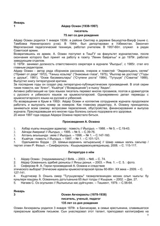 Январь
1                               Айдер Осман (1938-1997)
                                         писатель
                                  75 лет со дня рождения
Айдер Осман родился 1 января 1938г. в районе Сеитлер в деревне Бешкуртка-Вакуф (ныне с.
Тамбовка Нижнегорского р-на). В 1944г. был депортирован в Узбекистан. Закончил
Маргиланский педагогический техникум, работал учителем. В 1957-60гг. служил в рядах
Советской армии.
Возвратившись из армии, А. Осман поступил в ТашГУ на факультет журналистики, после
окончания которого был принят на работу в газету “Ленин байрагъы” и до 1979г. работал
заведующим отделом.
С 1979г. занимал должность ответственного секретаря в журнале “Йылдыз”, с 1985г. стал его
главным редактором.
Айдер Осман - автор ряда сборников рассказов, очерков и повестей: “Эмдженъденъ селям”
(“Привет от дяди” 1972), “Таныш козьлер” (“Знакомые глаза”, 1975), “Йыллар ве достлар” (“Годы
и друзья”, 1981), “Осюв басамакълары” (“Ступени роста” 1984), “Тутушув” (“Схватка” 1988).
Выпустил книгу литературной критики.
За последние годы он создал ряд литературно-публицистических произведений. В этой серии
такие повести, как “Агент”, “Къайтув” (“Возвращение”) и пьесу “Аедин”.
Активно работающий на трех языках писатель перевел многих прозаиков, поэтов и драматургов
с русского и узбекского языков на крымскотатарский. Одновременно делал переводы с
крымскотатарского языка на русский и узбекский.
По возвращении в Крым в 1992г. Айдер Осман и коллектив сотрудников журнала продолжали
работать и выпускать номер за номером. Как главному редактору, А. Осману приходилось
заниматься всем самому: вопросами переселения, обустройства, финансирования и выпуска
журнала. Преследовавшая его многие годы болезнь сильно подорвала его здоровье.
20 июня 1997 года сердце Айдера Османа перестало биться.

                                 Произведения А. Османа

1.   Азбар къапы янындаки адамлар : повесть // Йылдыз. – 1988. – № 5. – С.19-43.
2.   Айгиди Америка! // Йылдыз. – 1995. – № 5. – С.39-76.
3.   Алтанъ акъкъында : икяе // Йылдыз. – 1996. – № 1. – С.147-160.
4.   Къайтув : повесть // Йылдыз. – 1997. – № 1. – С.101-121.
5.   Одельмеген бордж : [Э. Шемьи-заденинъ хатырасына] // Шаир намын халкъ сакълар /
тертип эткен Р. Фазыл. – Симферополь : Къырымдевокъувпеднешир, 2008. – С. 115-117.

                                     Литература о нём

1.   Айдер Осман : [терджимеиалы] // Birlik. – 2003. – №8. – С. 74.
2.   Айдер Османнынъ эдебий дюньясы // Янъы дюнья. – 2003. – Янв. 1. – С. 5. : фото.
3.   Сеферова Ф. А. Герои произведений А. Османа и следствие
этического выбора// Этические идеалы крымскотатарской прозы 60-80гг. XX века – 2009. – С.
127-141.
4.   Къуртнезир З. Онынъ омюр "Тутушувлары" тасвирлегенинден кескин олып чыкъты: бу
куньлери языджы А. Османнынъ догъгъанына 65 йыл толды // Къырым. – 2002. – Дек. 27.
5.   Нагаев С. Оз осулынен // Яшлыкъкъа хас дуйгъунен. – Ташкент, 1979. – С.56-64.

Январь
3                               Осман Акчокраклы (1878-1938)
                                писатель, ученый, педагог
                                135 лет со дня рождения
Осман Акчокраклы родился 3 января 1878г. в Бахчисарае, в семье крестьянина, славившегося
прекрасным арабским письмом. Сын унаследовал этот талант, преподавал каллиграфию на
                                                                                            9
 