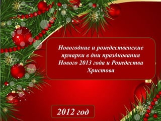 Новогодние и рождественские
 ярмарки в дни празднования
Нового 2013 года и Рождества
          Христова




2012 год
 