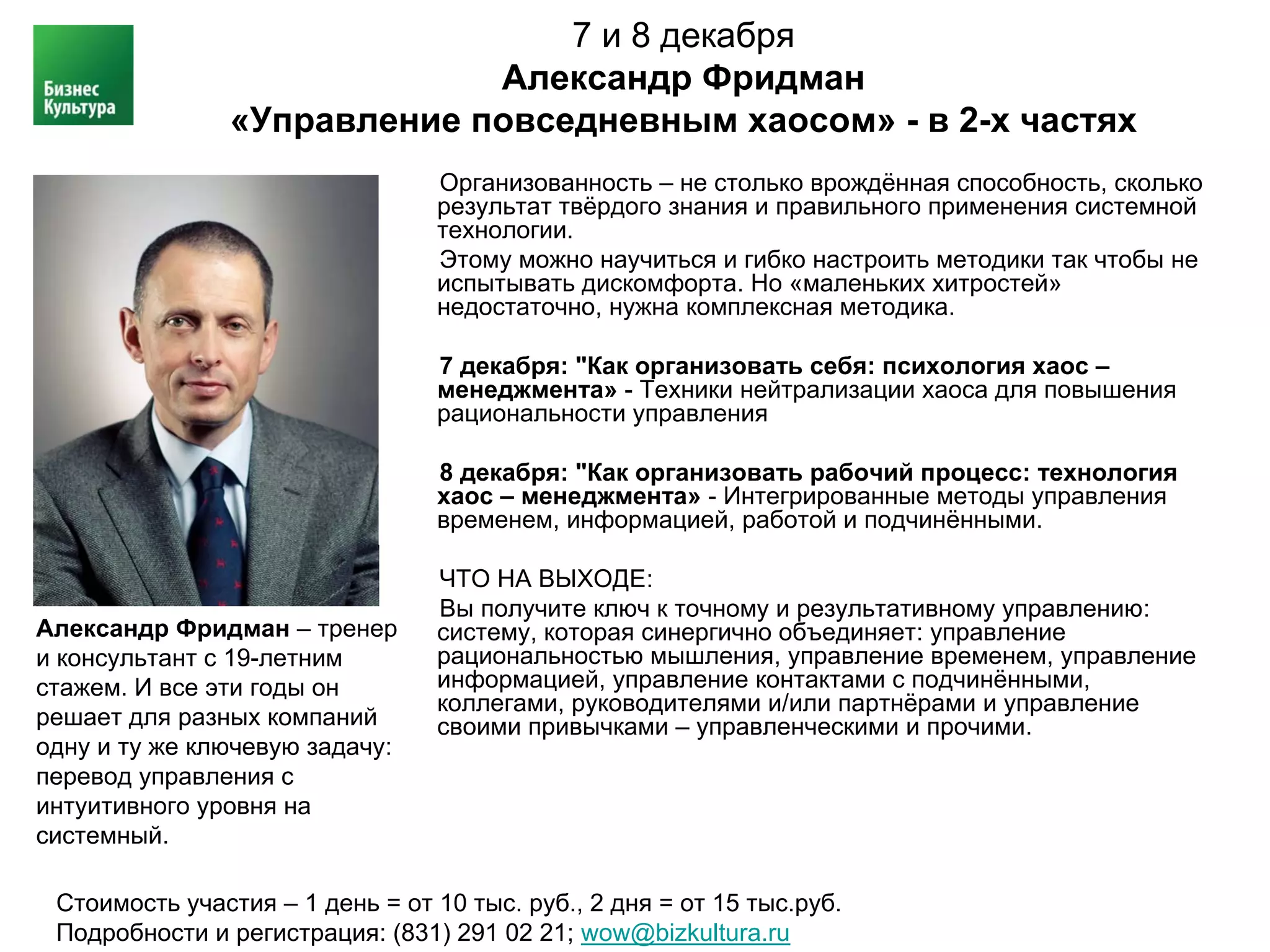 7 и 8 декабря
                             Александр Фридман
                «Управление повседневным хаосом» - в 2-х частях
                                 Организованность – не столько врождённая способность, сколько
                                 результат твёрдого знания и правильного применения системной
                                 технологии.
                                 Этому можно научиться и гибко настроить методики так чтобы не
                                 испытывать дискомфорта. Но «маленьких хитростей»
                                 недостаточно, нужна комплексная методика.

                                 7 декабря: "Как организовать себя: психология хаос –
                                 менеджмента» - Техники нейтрализации хаоса для повышения
                                 рациональности управления

                                 8 декабря: "Как организовать рабочий процесс: технология
                                 хаос – менеджмента» - Интегрированные методы управления
                                 временем, информацией, работой и подчинёнными.

                                 ЧТО НА ВЫХОДЕ:
                                 Вы получите ключ к точному и результативному управлению:
Александр Фридман – тренер       систему, которая синергично объединяет: управление
и консультант с 19-летним        рациональностью мышления, управление временем, управление
стажем. И все эти годы он        информацией, управление контактами с подчинёнными,
                                 коллегами, руководителями и/или партнёрами и управление
решает для разных компаний       своими привычками – управленческими и прочими.
одну и ту же ключевую задачу:
перевод управления с
интуитивного уровня на
системный.

 Стоимость участия – 1 день = от 10 тыс. руб., 2 дня = от 15 тыс.руб.
 Подробности и регистрация: (831) 291 02 21; wow@bizkultura.ru
 