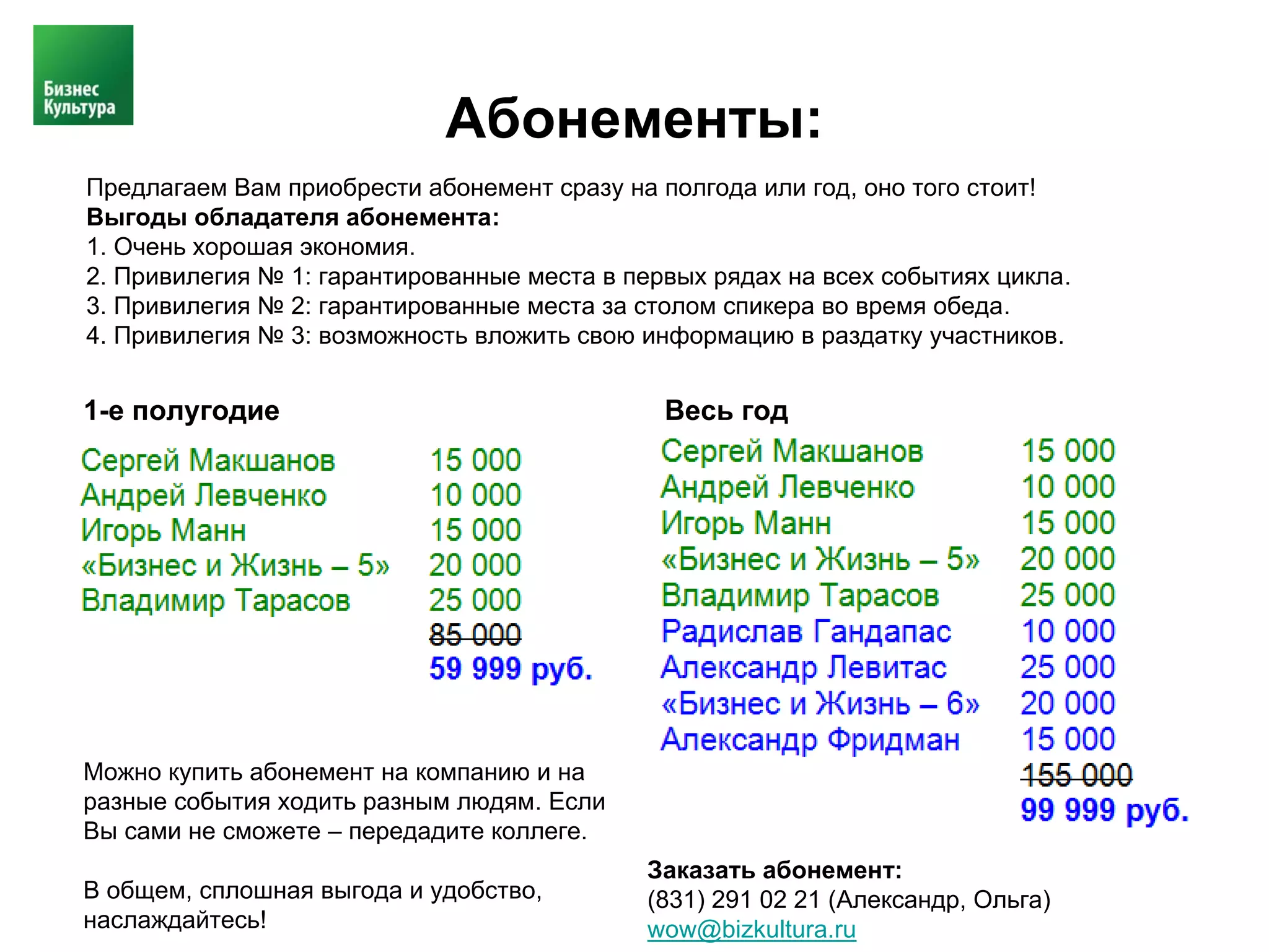 Абонементы:
Предлагаем Вам приобрести абонемент сразу на полгода или год, оно того стоит!
Выгоды обладателя абонемента:
1. Очень хорошая экономия.
2. Привилегия № 1: гарантированные места в первых рядах на всех событиях цикла.
3. Привилегия № 2: гарантированные места за столом спикера во время обеда.
4. Привилегия № 3: возможность вложить свою информацию в раздатку участников.


1-е полугодие                                 Весь год




Можно купить абонемент на компанию и на
разные события ходить разным людям. Если
Вы сами не сможете – передадите коллеге.
                                             Заказать абонемент:
В общем, сплошная выгода и удобство,         (831) 291 02 21 (Александр, Ольга)
наслаждайтесь!                               wow@bizkultura.ru
 