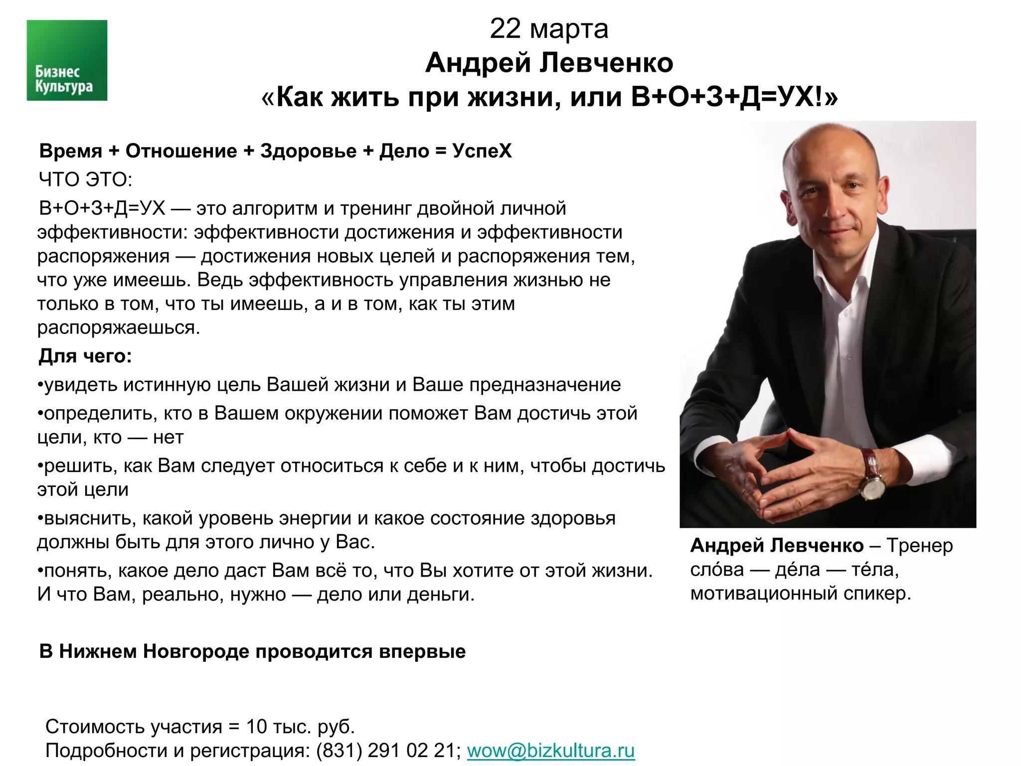 22 марта
                                  Андрей Левченко
                       «Как жить при жизни, или В+О+З+Д=УХ!»
Время + Отношение + Здоровье + Дело = УспеХ
ЧТО ЭТО:
В+О+З+Д=УХ — это алгоритм и тренинг двойной личной
эффективности: эффективности достижения и эффективности
распоряжения — достижения новых целей и распоряжения тем,
что уже имеешь. Ведь эффективность управления жизнью не
только в том, что ты имеешь, а и в том, как ты этим
распоряжаешься.
Для чего:
•увидеть истинную цель Вашей жизни и Ваше предназначение
•определить, кто в Вашем окружении поможет Вам достичь этой
цели, кто — нет
•решить, как Вам следует относиться к себе и к ним, чтобы достичь
этой цели
•выяснить, какой уровень энергии и какое состояние здоровья
должны быть для этого лично у Вас.                                  Андрей Левченко – Тренер
•понять, какое дело даст Вам всё то, что Вы хотите от этой жизни.   слóва — дéла — тéла,
И что Вам, реально, нужно — дело или деньги.                        мотивационный спикер.

В Нижнем Новгороде проводится впервые


Стоимость участия = 10 тыс. руб.
Подробности и регистрация: (831) 291 02 21; wow@bizkultura.ru
 