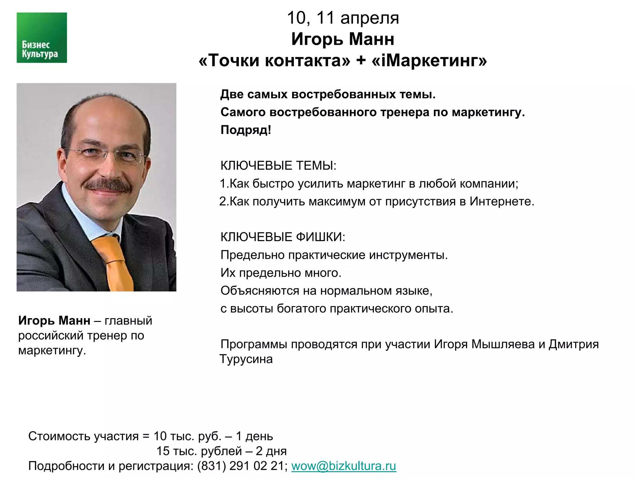10, 11 апреля
                                       Игорь Манн
                             «Точки контакта» + «iМаркетинг»
                                Две самых востребованных темы.
                                Самого востребованного тренера по маркетингу.
                                Подряд!

                                КЛЮЧЕВЫЕ ТЕМЫ:
                                1.Как быстро усилить маркетинг в любой компании;
                                2.Как получить максимум от присутствия в Интернете.

                                КЛЮЧЕВЫЕ ФИШКИ:
                                Предельно практические инструменты.
                                Их предельно много.
                                Объясняются на нормальном языке,
                                с высоты богатого практического опыта.
Игорь Манн – главный
российский тренер по
маркетингу.                     Программы проводятся при участии Игоря Мышляева и Дмитрия
                                Турусина




 Стоимость участия = 10 тыс. руб. – 1 день
                     15 тыс. рублей – 2 дня
 Подробности и регистрация: (831) 291 02 21; wow@bizkultura.ru
 