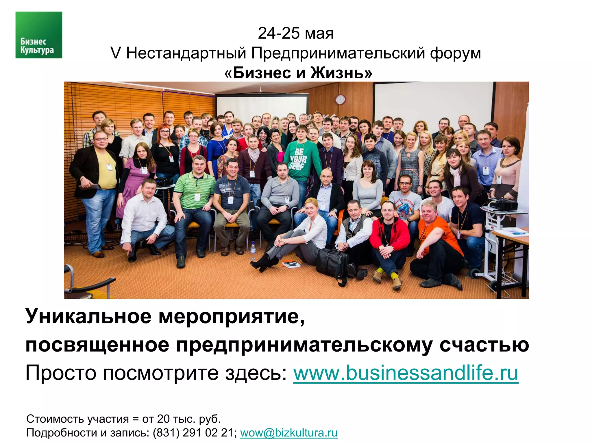 24-25 мая
               V Нестандартный Предпринимательский форум
                            «Бизнес и Жизнь»




Уникальное мероприятие,
посвященное предпринимательскому счастью
Просто посмотрите здесь: www.businessandlife.ru

Стоимость участия = от 20 тыс. руб.
Подробности и запись: (831) 291 02 21; wow@bizkultura.ru
 