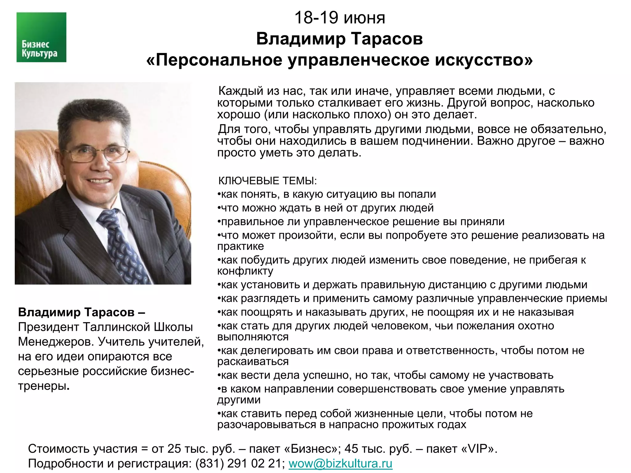 18-19 июня
                               Владимир Тарасов
                     «Персональное управленческое искусство»
                                 Каждый из нас, так или иначе, управляет всеми людьми, с
                                 которыми только сталкивает его жизнь. Другой вопрос, насколько
                                 хорошо (или насколько плохо) он это делает.
                                 Для того, чтобы управлять другими людьми, вовсе не обязательно,
                                 чтобы они находились в вашем подчинении. Важно другое – важно
                                 просто уметь это делать.

                                 КЛЮЧЕВЫЕ ТЕМЫ:
                                 •как понять, в какую ситуацию вы попали
                                 •что можно ждать в ней от других людей
                                 •правильное ли управленческое решение вы приняли
                                 •что может произойти, если вы попробуете это решение реализовать на
                                 практике
                                 •как побудить других людей изменить свое поведение, не прибегая к
                                 конфликту
                                 •как установить и держать правильную дистанцию с другими людьми
                                 •как разглядеть и применить самому различные управленческие приемы
Владимир Тарасов –               •как поощрять и наказывать других, не поощряя их и не наказывая
Президент Таллинской Школы       •как стать для других людей человеком, чьи пожелания охотно
Менеджеров. Учитель учителей,    выполняются
                                 •как делегировать им свои права и ответственность, чтобы потом не
на его идеи опираются все        раскаиваться
серьезные российские бизнес-     •как вести дела успешно, но так, чтобы самому не участвовать
тренеры.                         •в каком направлении совершенствовать свое умение управлять
                                 другими
                                 •как ставить перед собой жизненные цели, чтобы потом не
                                 разочаровываться в напрасно прожитых годах

 Стоимость участия = от 25 тыс. руб. – пакет «Бизнес»; 45 тыс. руб. – пакет «VIP».
 Подробности и регистрация: (831) 291 02 21; wow@bizkultura.ru
 
