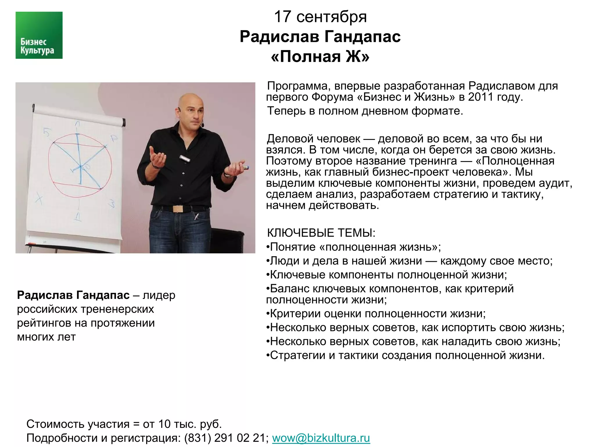 17 сентября
                                      Радислав Гандапас
                                         «Полная Ж»
                                           Программа, впервые разработанная Радиславом для
                                           первого Форума «Бизнес и Жизнь» в 2011 году.
                                           Теперь в полном дневном формате.

                                           Деловой человек — деловой во всем, за что бы ни
                                           взялся. В том числе, когда он берется за свою жизнь.
                                           Поэтому второе название тренинга — «Полноценная
                                           жизнь, как главный бизнес-проект человека». Мы
                                           выделим ключевые компоненты жизни, проведем аудит,
                                           сделаем анализ, разработаем стратегию и тактику,
                                           начнем действовать.

                                           КЛЮЧЕВЫЕ ТЕМЫ:
                                           •Понятие «полноценная жизнь»;
                                           •Люди и дела в нашей жизни — каждому свое место;
                                           •Ключевые компоненты полноценной жизни;
                                           •Баланс ключевых компонентов, как критерий
Радислав Гандапас – лидер                  полноценности жизни;
российских трененерских                    •Критерии оценки полноценности жизни;
рейтингов на протяжении                    •Несколько верных советов, как испортить свою жизнь;
многих лет                                 •Несколько верных советов, как наладить свою жизнь;
                                           •Стратегии и тактики создания полноценной жизни.




 Стоимость участия = от 10 тыс. руб.
 Подробности и регистрация: (831) 291 02 21; wow@bizkultura.ru
 