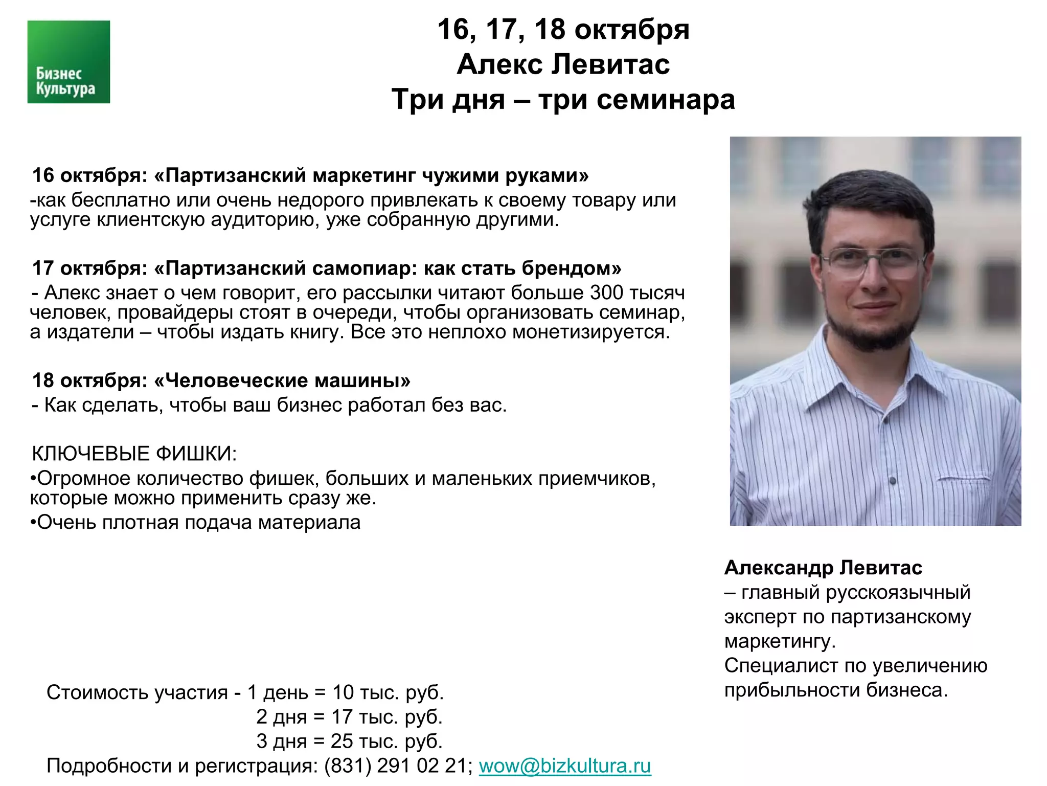 16, 17, 18 октября
                                        Алекс Левитас
                                    Три дня – три семинара

16 октября: «Партизанский маркетинг чужими руками»
-как бесплатно или очень недорого привлекать к своему товару или
услуге клиентскую аудиторию, уже собранную другими.

17 октября: «Партизанский самопиар: как стать брендом»
- Алекс знает о чем говорит, его рассылки читают больше 300 тысяч
человек, провайдеры стоят в очереди, чтобы организовать семинар,
а издатели – чтобы издать книгу. Все это неплохо монетизируется.

18 октября: «Человеческие машины»
- Как сделать, чтобы ваш бизнес работал без вас.

КЛЮЧЕВЫЕ ФИШКИ:
•Огромное количество фишек, больших и маленьких приемчиков,
которые можно применить сразу же.
•Очень плотная подача материала

                                                                    Александр Левитас
                                                                    – главный русскоязычный
                                                                    эксперт по партизанскому
                                                                    маркетингу.
                                                                    Специалист по увеличению
 Стоимость участия - 1 день = 10 тыс. руб.                          прибыльности бизнеса.
                      2 дня = 17 тыс. руб.
                      3 дня = 25 тыс. руб.
 Подробности и регистрация: (831) 291 02 21; wow@bizkultura.ru
 
