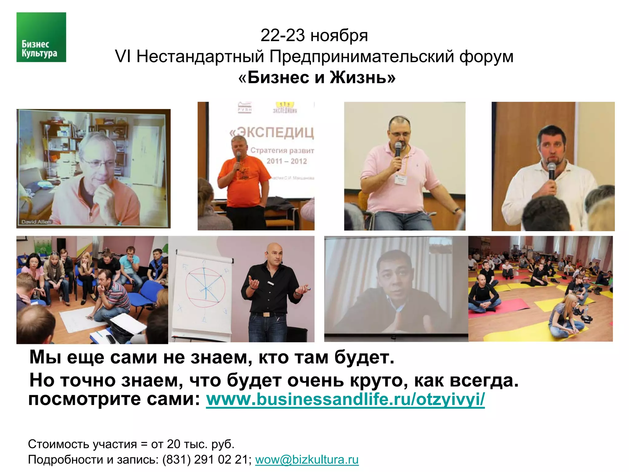 22-23 ноября
              VI Нестандартный Предпринимательский форум
                            «Бизнес и Жизнь»




Мы еще сами не знаем, кто там будет.
Но точно знаем, что будет очень круто, как всегда.
посмотрите сами: www.businessandlife.ru/otzyivyi/

Стоимость участия = от 20 тыс. руб.
Подробности и запись: (831) 291 02 21; wow@bizkultura.ru
 