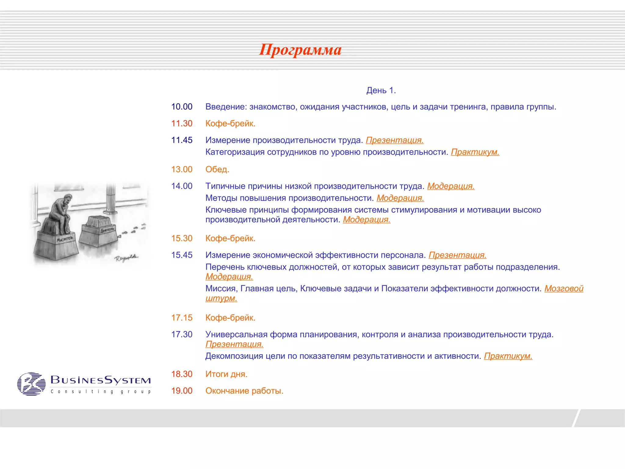 Программа

                                             День 1.
10.00   Введение: знакомство, ожидания участников, цель и задачи тренинга, правила группы.
11.30   Кофе-брейк.
11.45   Измерение производительности труда. Презентация.
        Категоризация сотрудников по уровню производительности. Практикум.

13.00   Обед.
14.00   Типичные причины низкой производительности труда. Модерация.
        Методы повышения производительности. Модерация.
        Ключевые принципы формирования системы стимулирования и мотивации высоко
        производительной деятельности. Модерация.

15.30   Кофе-брейк.
15.45   Измерение экономической эффективности персонала. Презентация.
        Перечень ключевых должностей, от которых зависит результат работы подразделения.
        Модерация.
        Миссия, Главная цель, Ключевые задачи и Показатели эффективности должности. Мозговой
        штурм.

17.15   Кофе-брейк.
17.30   Универсальная форма планирования, контроля и анализа производительности труда.
        Презентация.
        Декомпозиция цели по показателям результативности и активности. Практикум.

18.30   Итоги дня.
19.00   Окончание работы.
 