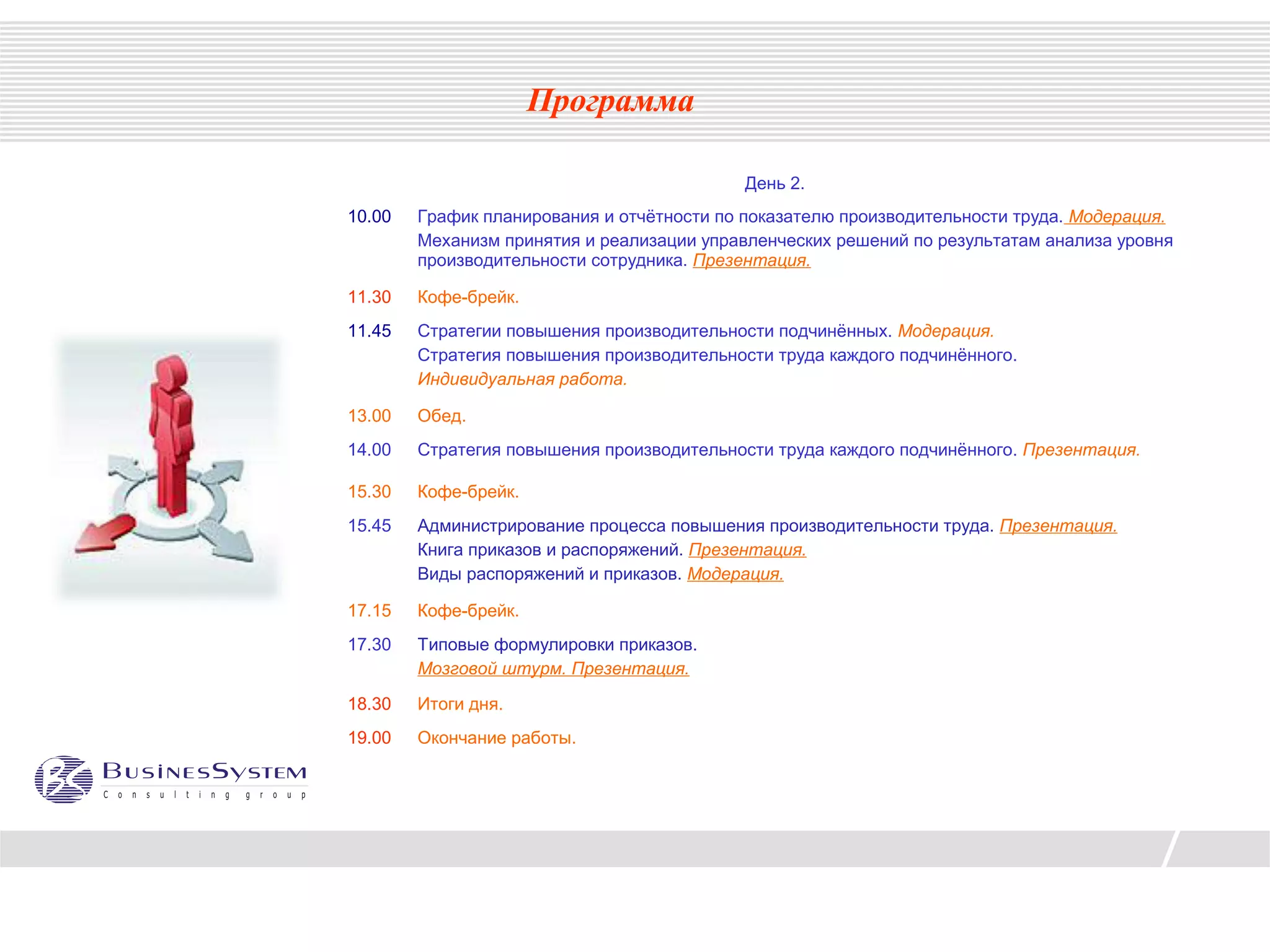 Программа

                                            День 2.
10.00   График планирования и отчётности по показателю производительности труда. Модерация.
        Механизм принятия и реализации управленческих решений по результатам анализа уровня
        производительности сотрудника. Презентация.

11.30   Кофе-брейк.
11.45   Стратегии повышения производительности подчинённых. Модерация.
        Стратегия повышения производительности труда каждого подчинённого.
        Индивидуальная работа.

13.00   Обед.
14.00   Стратегия повышения производительности труда каждого подчинённого. Презентация.

15.30   Кофе-брейк.
15.45   Администрирование процесса повышения производительности труда. Презентация.
        Книга приказов и распоряжений. Презентация.
        Виды распоряжений и приказов. Модерация.

17.15   Кофе-брейк.
17.30   Типовые формулировки приказов.
        Мозговой штурм. Презентация.

18.30   Итоги дня.
19.00   Окончание работы.
 
