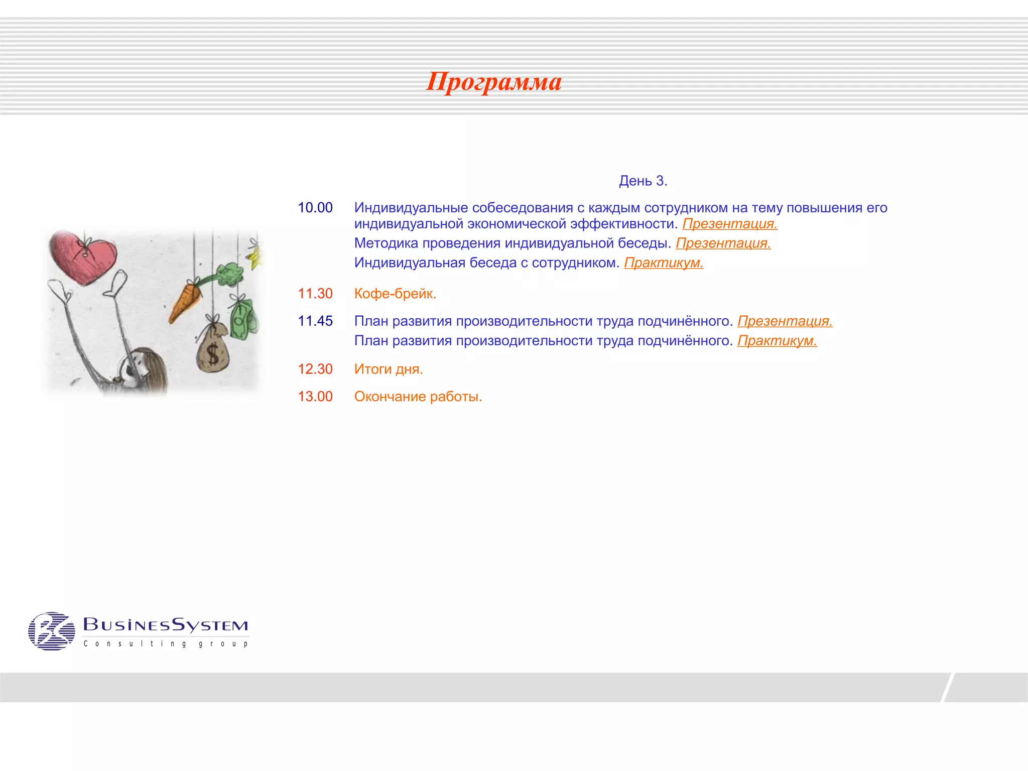 Программа


                                            День 3.
10.00   Индивидуальные собеседования с каждым сотрудником на тему повышения его
        индивидуальной экономической эффективности. Презентация.
        Методика проведения индивидуальной беседы. Презентация.
        Индивидуальная беседа с сотрудником. Практикум.

11.30   Кофе-брейк.
11.45   План развития производительности труда подчинённого. Презентация.
        План развития производительности труда подчинённого. Практикум.

12.30   Итоги дня.
13.00   Окончание работы.
 