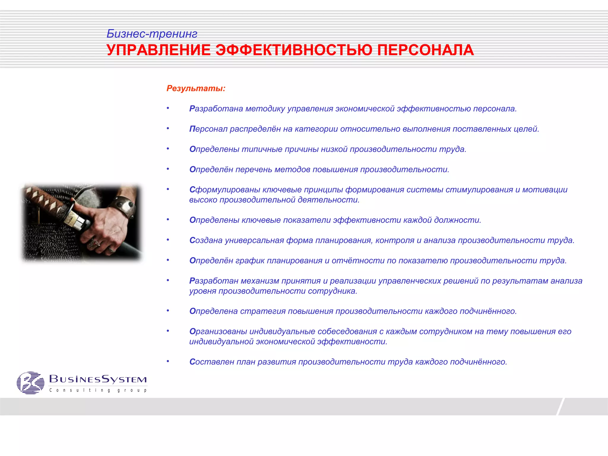 Бизнес-тренинг
УПРАВЛЕНИЕ ЭФФЕКТИВНОСТЬЮ ПЕРСОНАЛА

         Результаты:

         •   Разработана методику управления экономической эффективностью персонала.

         •   Персонал распределён на категории относительно выполнения поставленных целей.

         •   Определены типичные причины низкой производительности труда.

         •   Определён перечень методов повышения производительности.

         •   Сформулированы ключевые принципы формирования системы стимулирования и мотивации
             высоко производительной деятельности.

         •   Определены ключевые показатели эффективности каждой должности.

         •   Создана универсальная форма планирования, контроля и анализа производительности труда.

         •   Определён график планирования и отчётности по показателю производительности труда.

         •   Разработан механизм принятия и реализации управленческих решений по результатам анализа
             уровня производительности сотрудника.

         •   Определена стратегия повышения производительности каждого подчинённого.

         •   Организованы индивидуальные собеседования с каждым сотрудником на тему повышения его
             индивидуальной экономической эффективности.

         •   Составлен план развития производительности труда каждого подчинённого.
 