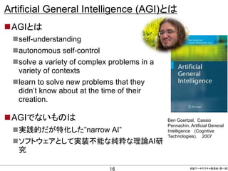 Artificial General Intelligence (AGI)とは
AGIとは
self-understanding
autonomous self-control
solve a variety of complex problems in a
variety of contexts
learn to solve new problems that they
didn’t know about at the time of their
creation.

AGIでないものは
実践的だが特化した”narrow AI”
ソフトウェアとして実装不能な純粋な理論AI研
究
CONFIDENTIAL MATERIAL / RESTRICTED ACCESS

16

Ben Goertzel, Cassio
Pennachin, Artificial General
Intelligence (Cognitive
Technologies)， 2007

全脳アーキテクチャ勉強会（第一回)

 
