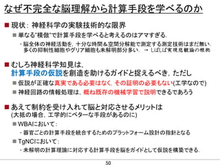 なぜ不完全な脳理解から計算手段を学べるのか
 現状： 神経科学の実験技術的な限界
 単なる”模倣”で計算手段を学べると考えるのはアマすぎる．
• 脳全体の神経活動を，十分な時間＆空間分解能で測定する測定技術はまだ無い．
多くの抑制性細胞やグリア細胞も未解明部分多い． → しばしば実現悲観論の根拠

 むしろ神経科学知見は，
計算手段の仮説を創造を助けるガイドと捉えるべき，ただし
 仮説が正確な真実である必要はなく，その証明の必要もない(工学なので)
 神経回路の情報処理は，概ね既存の機械学習で説明できるであろう

 あえて制約を受け入れて脳と対応させるメリットは
(大抵の場合，工学的にベターな手段があるのに)
 WBAにおいて：
• 器官ごとの計算手段を統合するためのプラットフォーム設計の指針となる

 TgNCにおいて：
• 未解明の計算理論に対応する計算手段を脳をガイドとして仮説を構築できる．
CONFIDENTIAL MATERIAL / RESTRICTED ACCESS

50

 