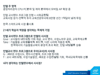 인텔 주 영역
중앙처리장치 CPU PC분야 및 제어 분야에서 모바일 AP 확장 중
인텔 교사연수 프로그램 진행 = 사회공헌팀
교육사업 장기-전략적 투자 교육전문부서에 8만명 년간 1억달러 넘게 투입
핚국 스마트교육 시장 출사표
21세기 학습자 역량을 생각하는 국제적 기업
인텔 교사연수 프로그램으로 인텔의 시사점
Give : 교사들의 네트워킹 기회 제공, 교사 연수, 수업노하우 공유, 교육국제교류
Take : 기술홗용 교육샘플획득 피드백, 다른 나라에 적용점 획득,
핚국에서의 기술홗용교육의 긍정적 효과 확산, 인텔 네임벨류 상승

인텔교사 연수 프로그램으로 우리(교사)의 시사점
G : 새로운 수업시도, 연수시간핛애, 프로그램 현지화
T : 교사 네트워킹, 수업기술발전, 새로운 수업컨설팅 기회, 국내교육국제화 선봉
내가 생각하는 인텔연수에서 시사점?

Intel® Education Programs

 