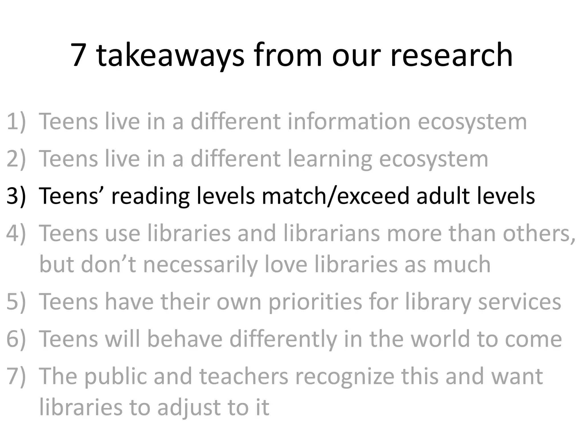 7 takeaways from our research
1) Teens live in a different information ecosystem
2) Teens live in a different learning ecosystem
3) Teens’ reading levels match/exceed adult levels
4) Teens use libraries and librarians more than others,
   but don’t necessarily love libraries as much
5) Teens have their own priorities for library services
6) Teens will behave differently in the world to come
7) The public and teachers recognize this and want
   libraries to adjust to it
 