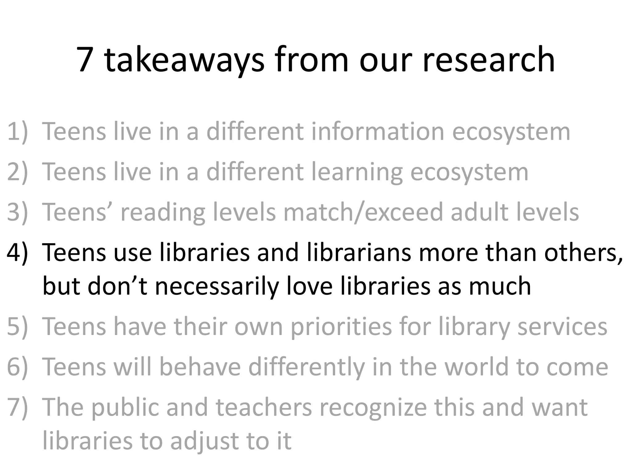 7 takeaways from our research
1) Teens live in a different information ecosystem
2) Teens live in a different learning ecosystem
3) Teens’ reading levels match/exceed adult levels
4) Teens use libraries and librarians more than others,
   but don’t necessarily love libraries as much
5) Teens have their own priorities for library services
6) Teens will behave differently in the world to come
7) The public and teachers recognize this and want
   libraries to adjust to it
 