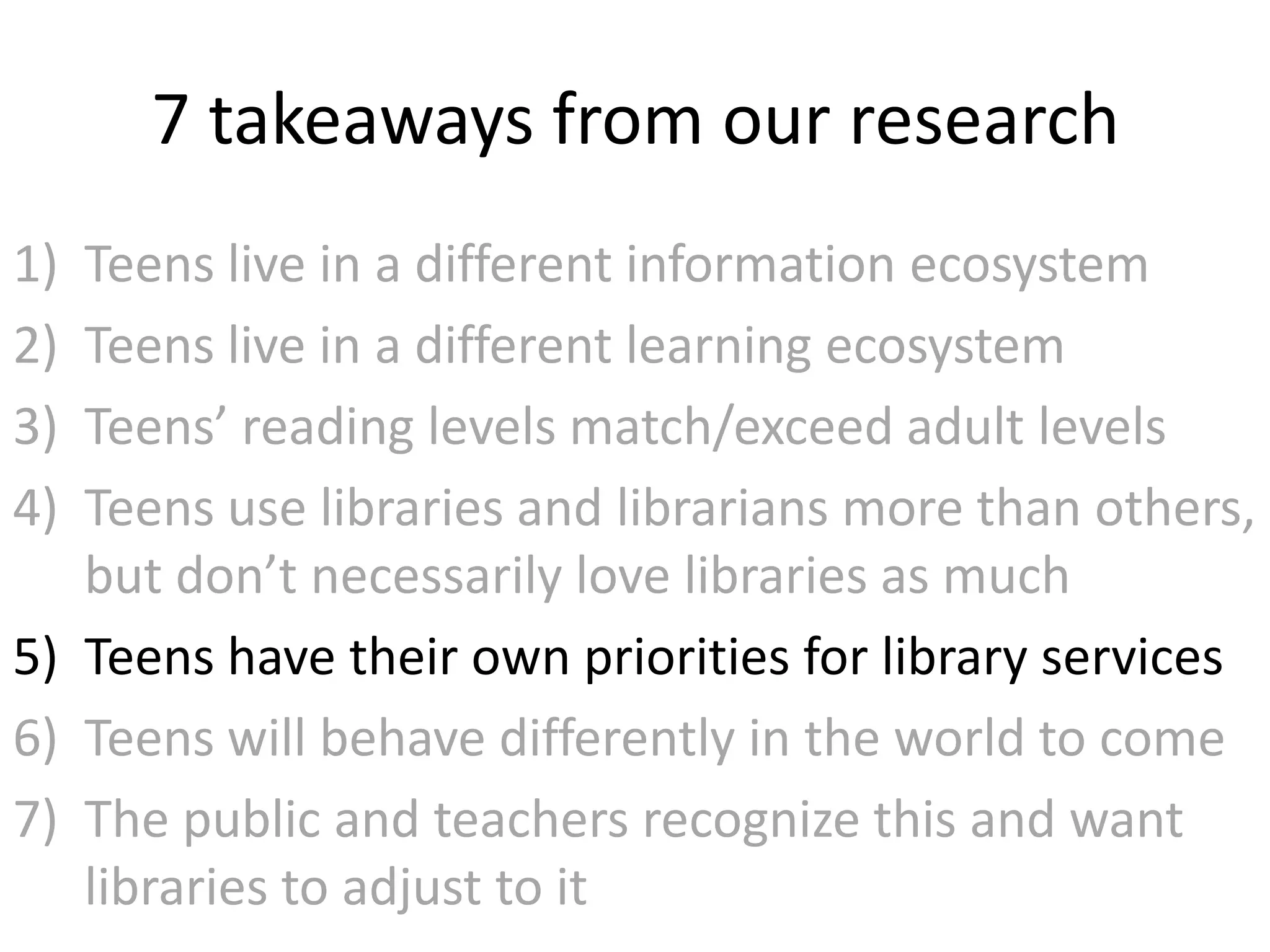 7 takeaways from our research
1) Teens live in a different information ecosystem
2) Teens live in a different learning ecosystem
3) Teens’ reading levels match/exceed adult levels
4) Teens use libraries and librarians more than others,
   but don’t necessarily love libraries as much
5) Teens have their own priorities for library services
6) Teens will behave differently in the world to come
7) The public and teachers recognize this and want
   libraries to adjust to it
 