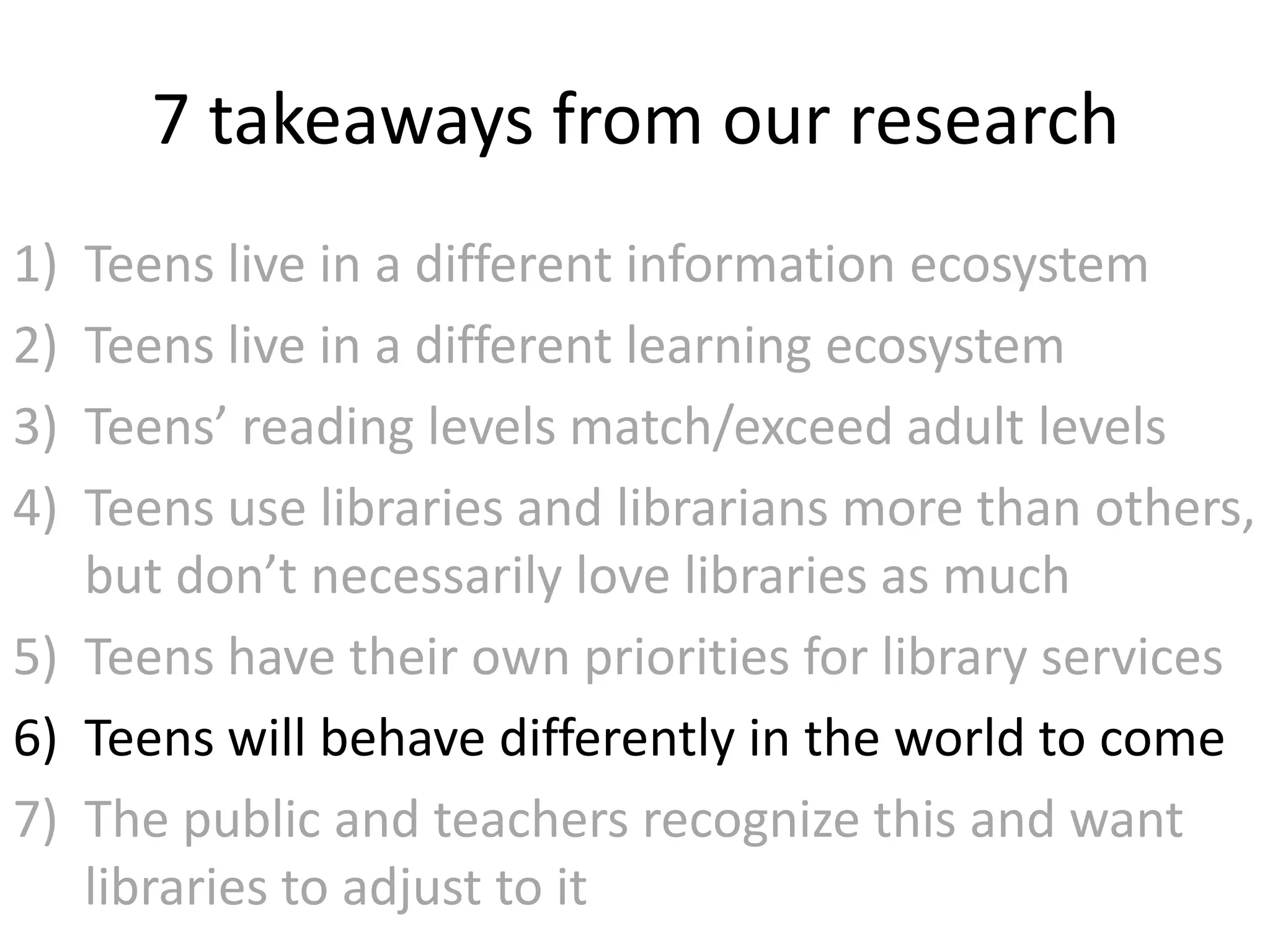 7 takeaways from our research
1) Teens live in a different information ecosystem
2) Teens live in a different learning ecosystem
3) Teens’ reading levels match/exceed adult levels
4) Teens use libraries and librarians more than others,
   but don’t necessarily love libraries as much
5) Teens have their own priorities for library services
6) Teens will behave differently in the world to come
7) The public and teachers recognize this and want
   libraries to adjust to it
 