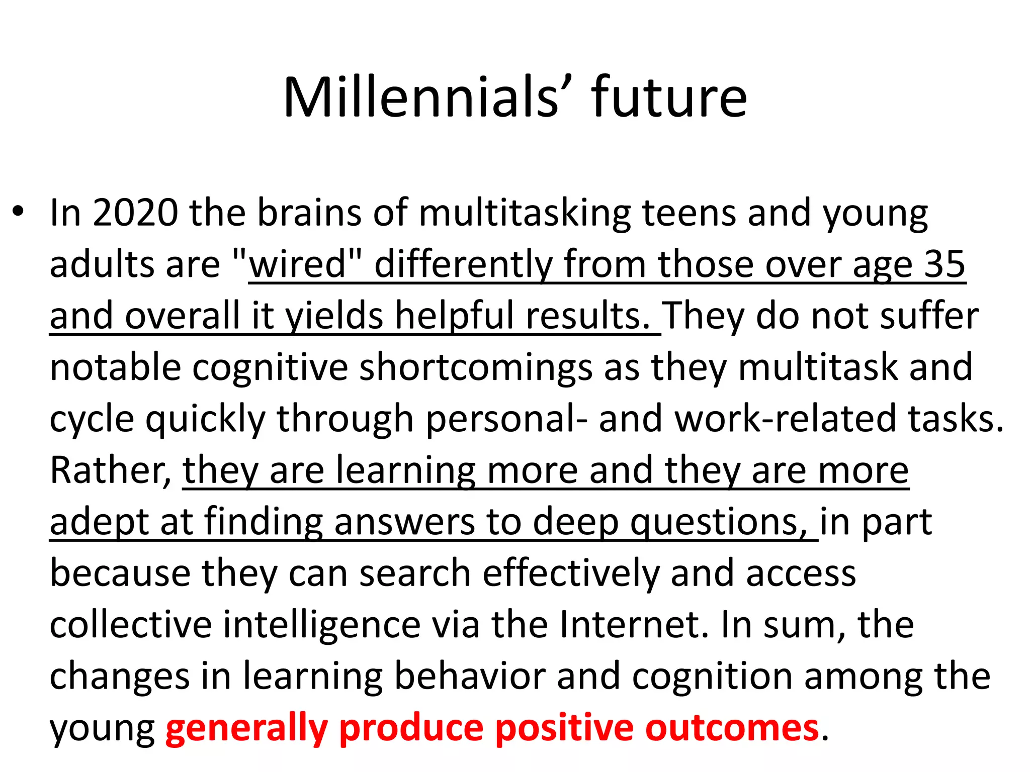Millennials’ future
• In 2020 the brains of multitasking teens and young
  adults are "wired" differently from those over age 35
  and overall it yields helpful results. They do not suffer
  notable cognitive shortcomings as they multitask and
  cycle quickly through personal- and work-related tasks.
  Rather, they are learning more and they are more
  adept at finding answers to deep questions, in part
  because they can search effectively and access
  collective intelligence via the Internet. In sum, the
  changes in learning behavior and cognition among the
  young generally produce positive outcomes.
 