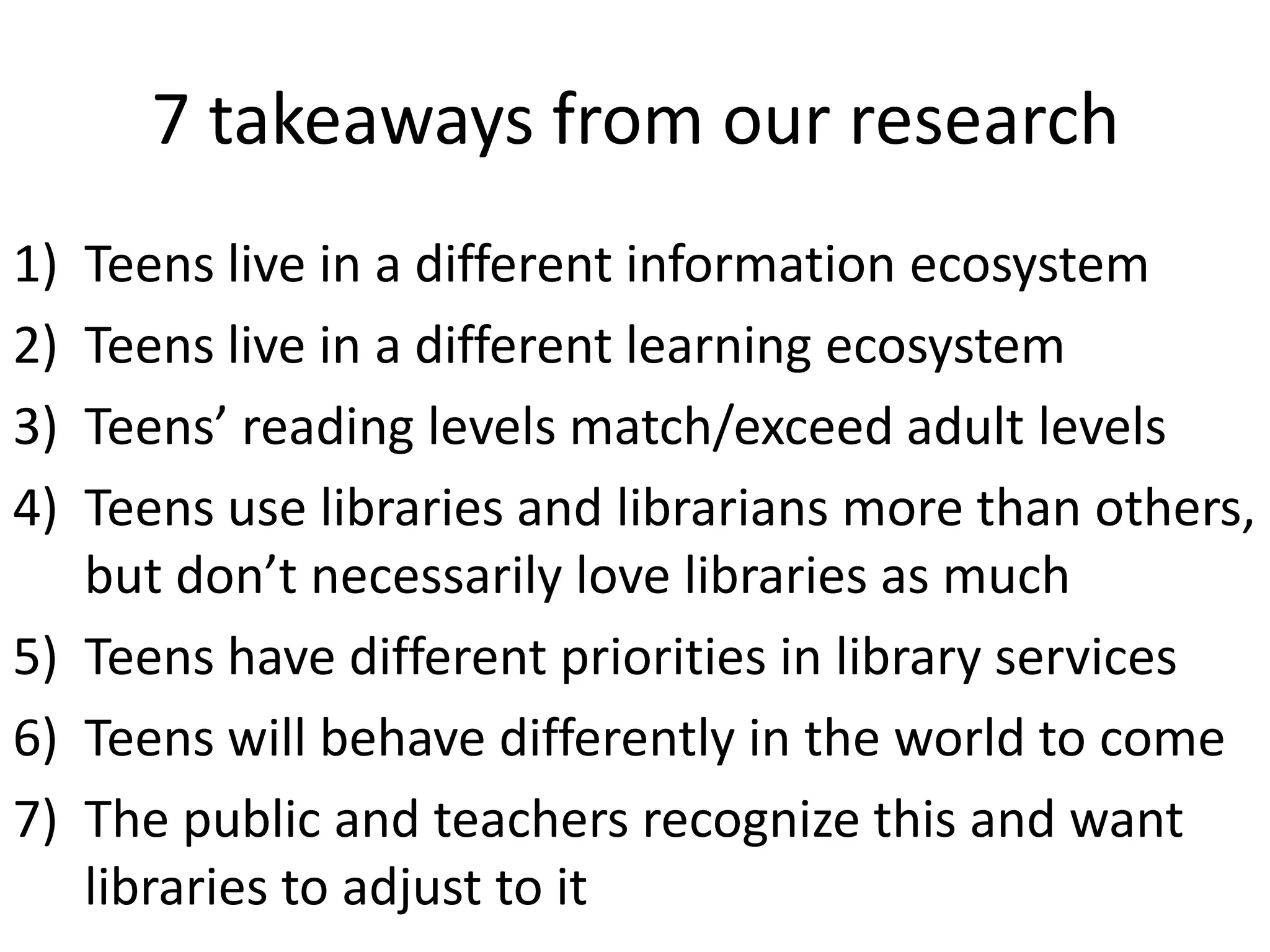 7 takeaways from our research
1) Teens live in a different information ecosystem
2) Teens live in a different learning ecosystem
3) Teens’ reading levels match/exceed adult levels
4) Teens use libraries and librarians more than others,
   but don’t necessarily love libraries as much
5) Teens have different priorities in library services
6) Teens will behave differently in the world to come
7) The public and teachers recognize this and want
   libraries to adjust to it
 